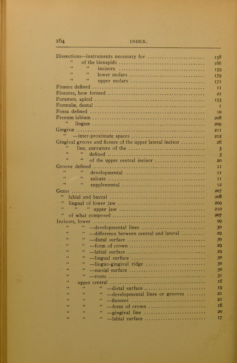 Dissections—instruments necessary for 158 of the bicuspids 166 “ “ incisors 159 lower molars 179 “ “ upper molars 171 Fissure defined n Fissures, how formed 21 Foramen, apical 153 Formulae, dental 1 Fossa defined 10 Frenum labium 208 “ linguae 209 Gingivae 211 “ —inter-proximate spaces 212 Gingival groove and fissure of the upper lateral incisor 26 line, curvature of the 3 “ “ defined 3 “ of the upper central incisor 20 Groove defined 11 “ developmental 11 “ “ sulcate 11 “ “ supplemental 12 Gums 20 7 “ labial and buccal 208 “ lingual of lower jaw 209 “ “ “ upper jaw 210 “ of what composed 207 Incisors, lower 29 “ —developmental lines 30 “ “ —difference between central and lateral 29 “ “ —distal surface 30 “ “ —form of crown 29 “ “ —labial surface 29 “ “ —lingual surface • 3° “ “ —linguo-gingival ridge 3° “ “ —mesial surface 3° “ “ —roots 3i upper central 16 “ “ “ —distal surface J9 “ “ “ —developmental lines or grooves 21 “ “ “ —fissures 21 “ “ “ —form of crown “ “ “ —gingival line 20 “ “ “ —labial surface J7