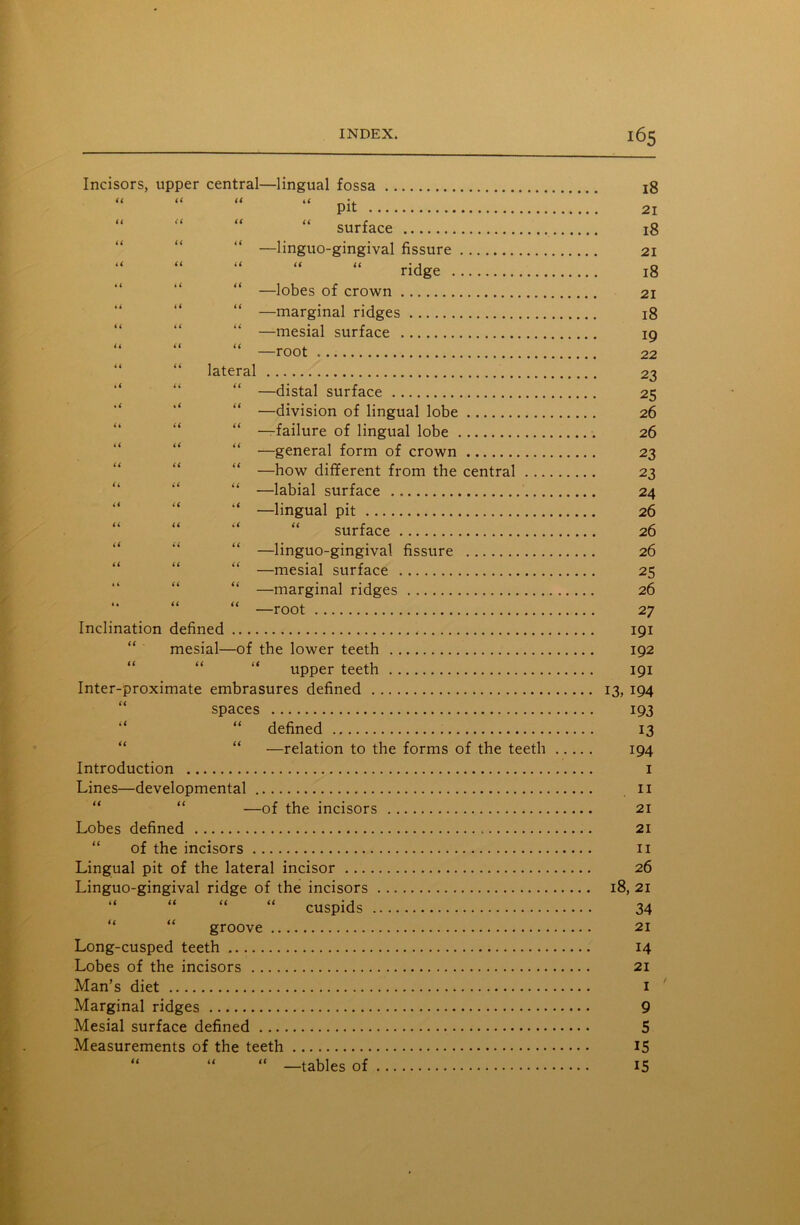 Incisors, upper central—lingual fossa “ “ “ “ pit ” “  “ “ surface —linguo-gingival fissure ridge “ —lobes of crown “ —marginal ridges —mesial surface “ “ “ —root “ “ lateral —distal surface —division of lingual lobe —failure of lingual lobe “ —general form of crown “ —how different from the central ..., “ —labial surface “ —lingual pit “ “ “ “ surface “ —linguo-gingival fissure “ —mesial surface “ —marginal ridges “ “ “ —root Inclination defined mesial—of the lower teeth “ “ “ upper teeth Inter-proximate embrasures defined spaces “ “ defined “ —relation to the forms of the teeth Introduction Lines—developmental “ —of the incisors Lobes defined of the incisors Lingual pit of the lateral incisor Linguo-gingival ridge of the incisors “ “ “ “ cuspids groove Long-cusped teeth Lobes of the incisors Man’s diet Marginal ridges Mesial surface defined Measurements of the teeth “ “ “ —tables of 18 21 18 21 18 21 18 19 22 23 25 26 26 23 23 24 26 26 26 25 26 2 7 191 192 191 13, 194 193 13 194 1 11 21 21 11 26 18, 21 34 21 14 21 I ' 9 5 15 15
