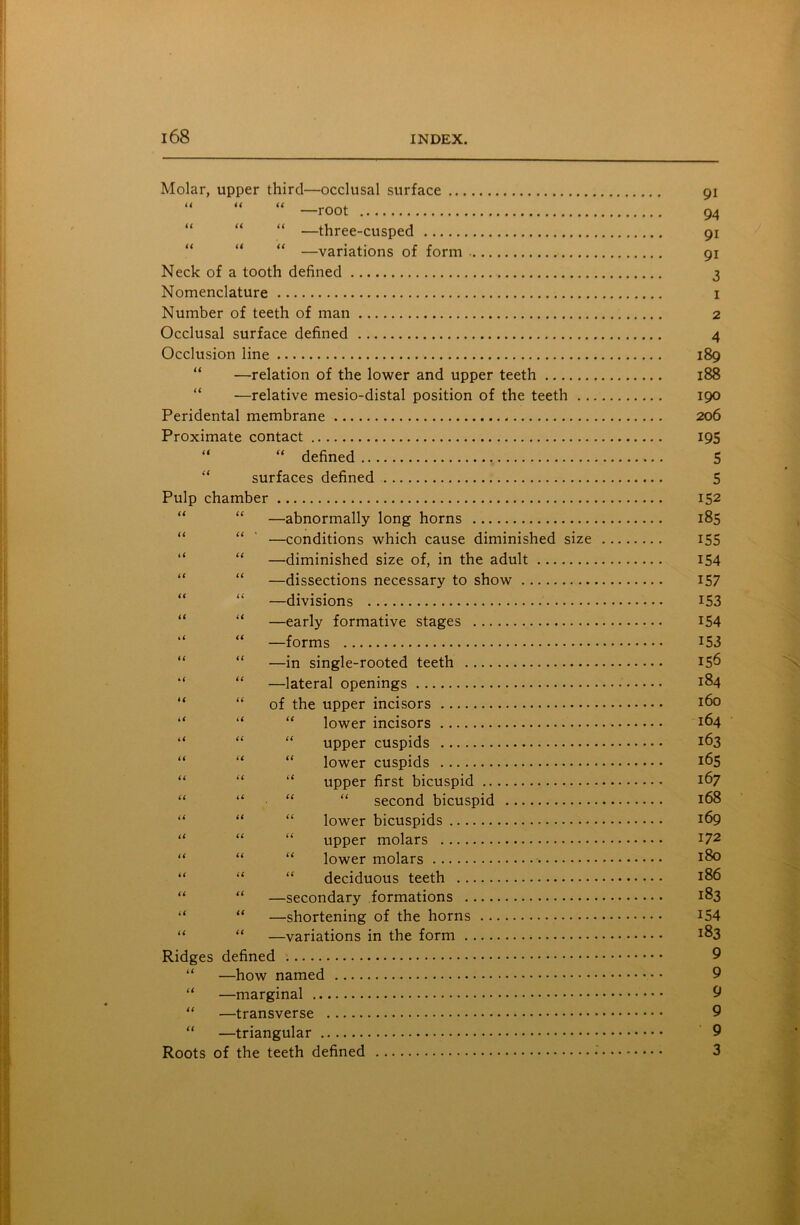 Molar, upper third—occlusal surface “ —three-cusped “ —variations of form Neck of a tooth defined Nomenclature Number of teeth of man Occlusal surface defined Occlusion line —relation of the lower and upper teeth ... —relative mesio-distal position of the teeth Peridental membrane Proximate contact “ “ defined surfaces defined Pulp chamber ii a it it it it it it if it it it ii it it ii it ii if it if if “ —abnormally long horns “ —conditions which cause diminished size “ —diminished size of, in the adult “ —dissections necessary to show “ —divisions “ —early formative stages “ —forms “ —in single-rooted teeth “ —lateral openings “ of the upper incisors “ “ lower incisors “ “ upper cuspids lower cuspids “ “ upper first bicuspid “ “ “ second bicuspid lower bicuspids “ “ upper molars “ “ lower molars “ “ deciduous teeth “ —secondary formations “ —shortening of the horns “ —variations in the form * Ridges defined “ —how named .... “ —marginal “ —transverse “ —triangular Roots of the teeth defined 9i 94 9i 9i 3 1 2 4 189 188 190 206 195 5 5 152 185 155 154 157 153 154 153 156 184 160 164 163 165 167 168 169 172 180 186 183 154 183 9 9 9 9 9 3