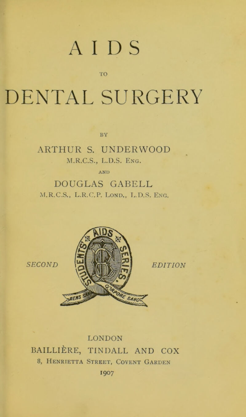 AIDS 10 DENTAL SURGERY ARTHUR S. UNDERWOOD M.R.C.S., L.D.S. Eng. AND DOUGLAS GABELL M.R.C.S., L.R.C.P. Lond., I..D.S. Eng. LONDON BAILLIERE, TINDALL AND COX 8, Henrietta Street, Covent Garden 1907