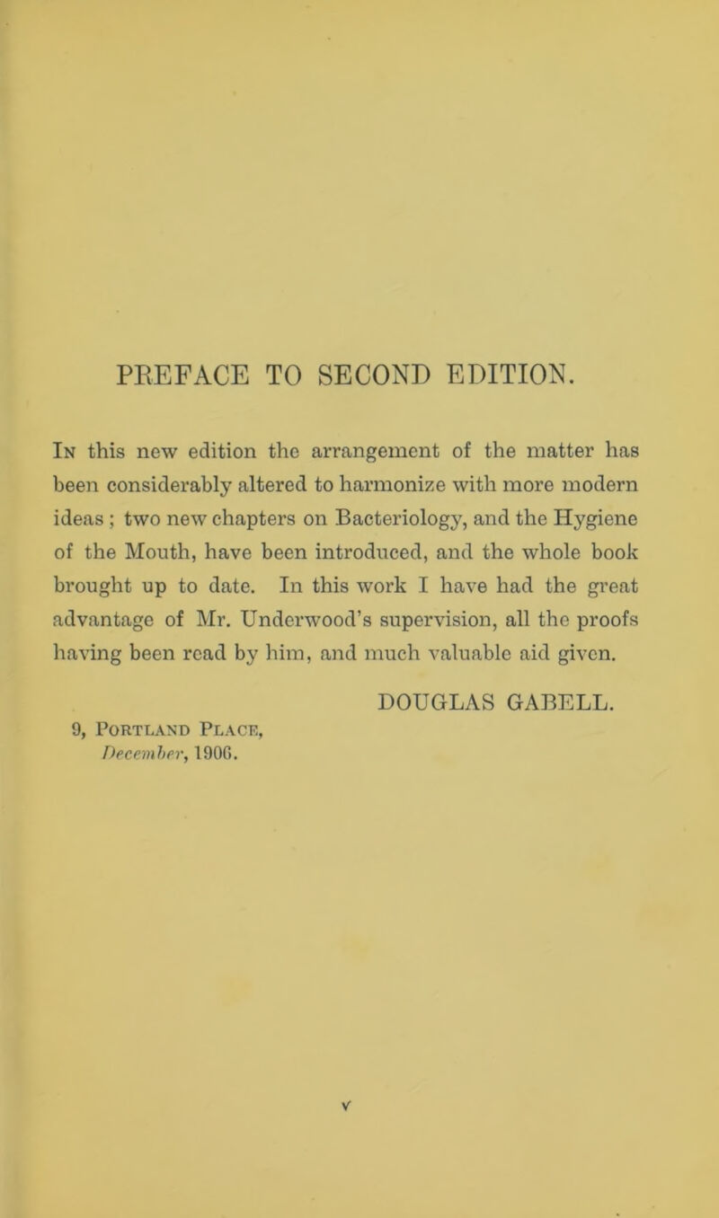 In this new edition the arrangement of the matter has been considerably altered to harmonize with more modern ideas ; two new chapters on Bacteriology, and the Hygiene of the Mouth, have been introduced, and the whole book brought up to date. In this work I have had the great advantage of Mr. Underwood’s supervision, all the proofs having been read by him, and much valuable aid given. 9, Portland Place, Deeeinher, 190G. DOUGLAS GABELL.