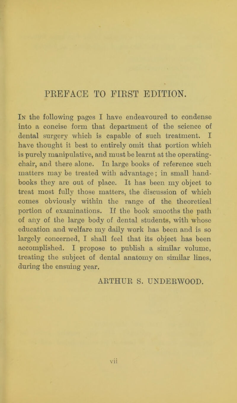 In the following pages I have endeavoured to condense into a concise form that department of the science of dental surgery which is capable of such treatment. I have thought it best to entirely omit that portion which is purely manipulative, and must be learnt at the operating- chair, and there alone. In large books of reference such matters may be treated with advantage; in small hand- books they are out of place. It has been my object to treat most fully those matters, the discussion of which comes obviously within the range of the theoretical portion of examinations. If the book smooths the path of any of the large body of dental students, with whose education and welfare my daily work has been and is so largely concerned, I shall feel that its object has been accomplished. I propose to publish a similar volume, treating the subject of dental anatomy on similar lines, during the ensuing year. ARTHUR S. UNDERWOOD. \ii