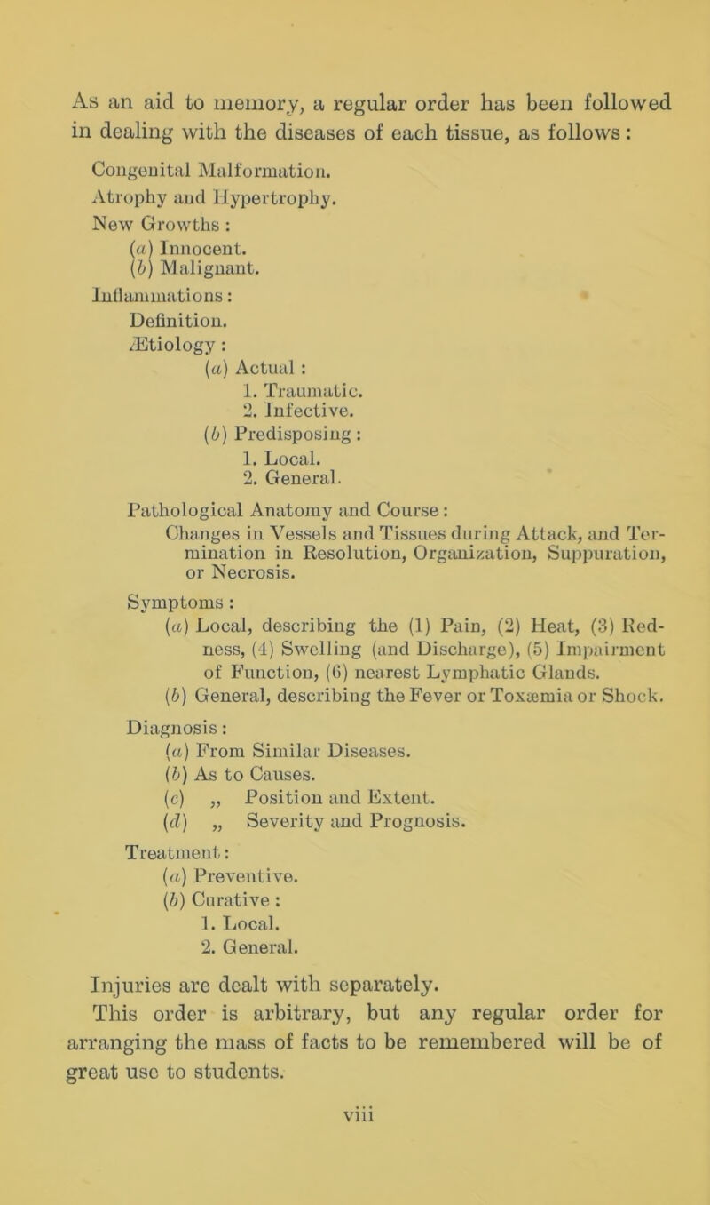 As an aid to memory, a regular order has been followed in dealing with the diseases of each tissue, as follows: Coiigeuital Malformation. Atrophy and Hypertrophy. New Growths : (a) Innocent. (b) Malignant. Inllaniinations: Definition. .Htiology: (a) Actual : 1. Traumatic. 2. Infective. (b) Predisposing: 1. Local. 2. General. Pathological Anatomy and Course: Changes in Vessels and Tissues during Attack, and Ter- mination in Resolution, Orgiuiization, Suppuration, or Necrosis. Symptoms : {a) Local, describing the (1) Pain, (2) Heat, (3) Red- ness, (I) Swelling (and Discharge), (5) Impairment of Function, ((i) nearest Lymphatic Glands. (b) General, describing the Fever or Toxemia or Shock. Diagnosis: («) From Similar Diseases. (b) As to Causes. (c) „ Position and Extent. (d) „ Severity and Prognosis. Treatment: («) Preventive. (h) Curative: 1. Local. 2. General. Injuries are dealt with separately. This order is arbitrary, but any regular order for arranging the mass of facts to be remembered will be of great use to students. vni