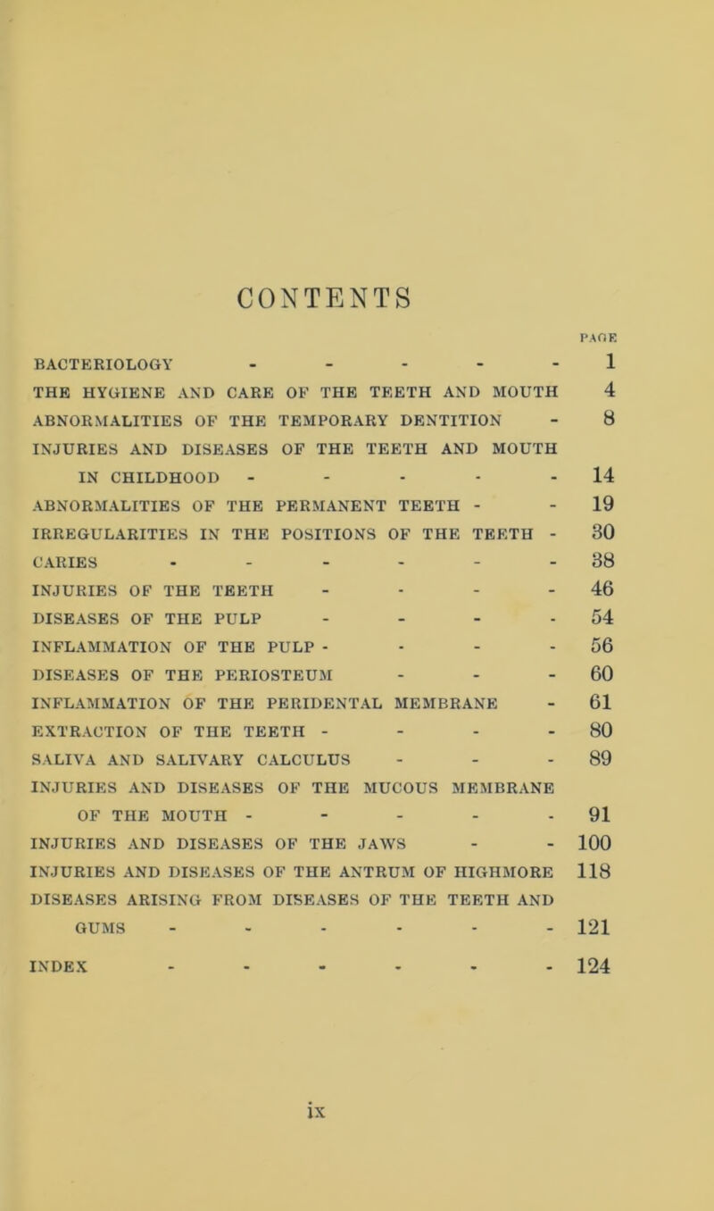 CONTENTS PAOE BACTERIOLOGY ..... 1 THE HYGIENE AND CARE OF THE TEETH AND MOUTH 4 ABNORMALITIES OF THE TEMPORARY DENTITION - 8 INJURIES AND DISEASES OF THE TEETH AND MOUTH IN CHILDHOOD - - - - - 14 ABNORMALITIES OF THE PERMANENT TEETH - - 19 IRREGULARITIES IN THE POSITIONS OF THE TEETH - 30 CARIES - - - - - - 38 INJURIES OF THE TEETH - - - - 46 DISEASES OF THE PULP - - - - 54 INFLAMMATION OF THE PULP - - - - 56 DISEASES OF THE PERIOSTEUM - - - 60 INFLAMMATION OF THE PERIDENTAL MEMBRANE - 61 EXTRACTION OF THE TEETH - - - - 80 SALIVA AND SALIVARY CALCULUS - - - 89 INJURIES AND DISEASES OF THE MUCOUS MEMBRANE OF THE MOUTH - - - - - 91 INJURIES AND DISEASES OF THE JAWS - - 100 INJURIES AND DISEASES OF THE ANTRUM OF HIGHMORE 118 DISEASES ARISING FROM DISEASES OF THE TEETH AND GUMS 121 INDEX 124