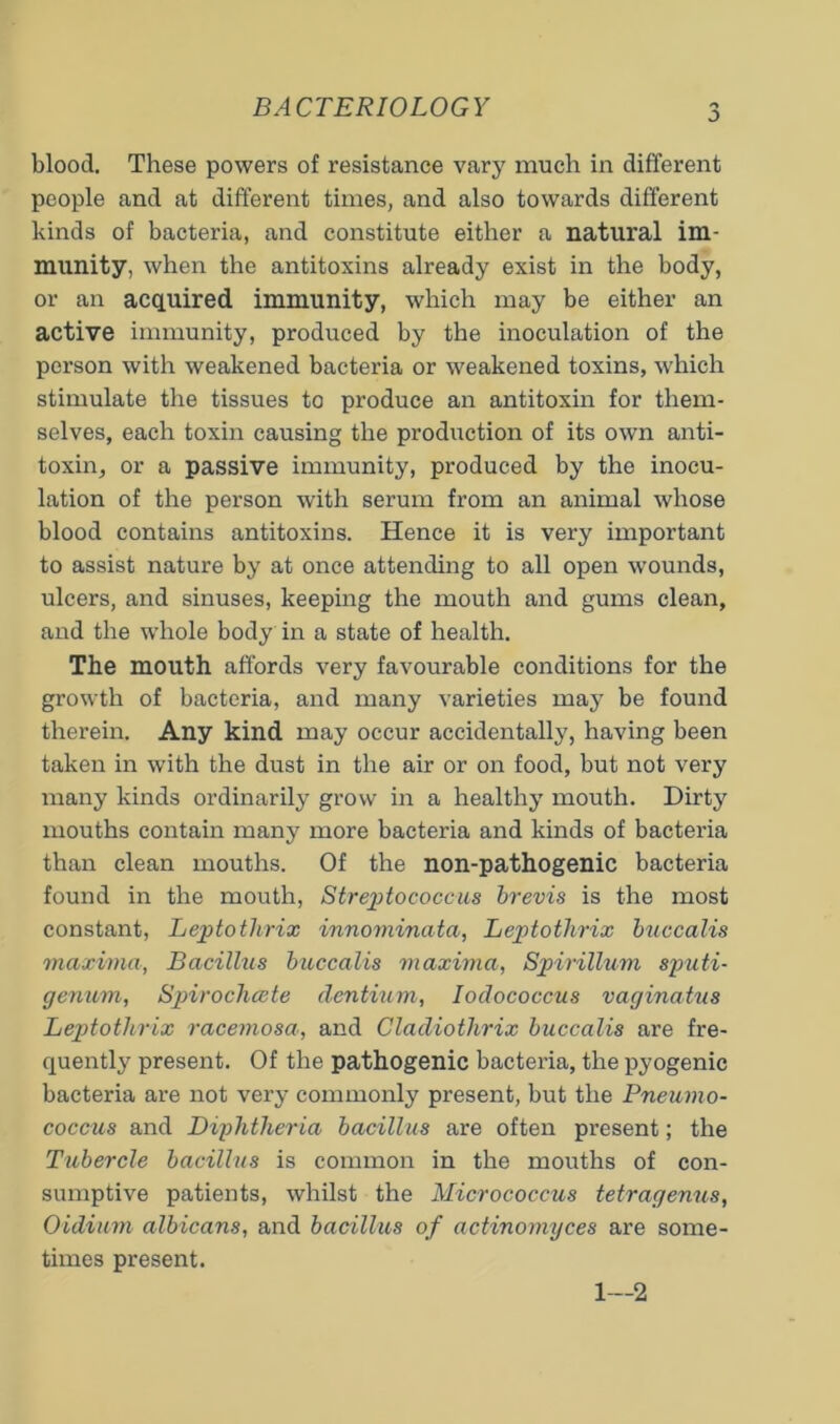 BACTERIOLOGY blood. These powers of resistance vary much in different people and at different times, and also towards different kinds of bacteria, and constitute either a natural im- munity, when the antitoxins already exist in the body, or an acquired immunity, which may be either an active immunity, produced by the inoculation of the person with weakened bacteria or weakened toxins, which stimulate the tissues to produce an antitoxin for them- selves, each toxin causing the production of its own anti- toxin, or a passive immunity, produced by the inocu- lation of the person with serum from an animal whose blood contains antitoxins. Hence it is very important to assist nature by at once attending to all open wounds, ulcers, and sinuses, keeping the mouth and gums clean, and the whole body in a state of health. The mouth affords very favourable conditions for the growth of bacteria, and many varieties maj’ be found therein. Any kind may occur accidentally, having been taken in with the dust in the air or on food, but not very many kinds ordinarily grow in a healthy mouth. Dirty mouths contain many more bacteria and kinds of bacteria than clean mouths. Of the non-pathogenic bacteria found in the mouth. Streptococcus hrevis is the most constant, Leptothrix innominata, Leptothrix buccalis maxima, Bacillus biiccalis maxima, Spirillum sputi- genum, Sj^irochcete dentium, lodococcus vaginatus Leptothrix racemosa, and Cladiothrix buccalis are fre- quently present. Of the pathogenic bacteria, the pyogenic bacteria are not very commonly present, but the Pneumo- coccus and Diphtheria bacillus are often present; the Tubercle bacillus is common in the mouths of con- sumptive patients, whilst the Micrococcus tetragenus, Oidium albicans, and bacillus of actinomyces are some- times present. 1—2