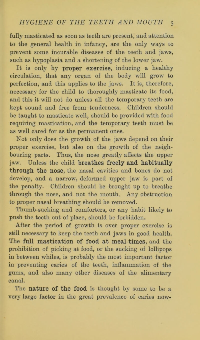 fully masticated as soon as teeth are present, and attention to the general health in infancy, are the only ways to prevent some incurable diseases of the teeth and jaws, such as hypoplasia and a shortening of the lower jaw. It is only by proper exercise, inducing a healthy circulation, that any organ of the body will grow to perfection, and this applies to the jaws. It is, therefore, necessary for the child to thoroughly masticate its food, and this it will not do unless all the temporary teeth are kept sound and free from tenderness. Children should be taught to masticate well^ should be provided with food requiring mastication, and the temporary teeth must be as well cared for as the permanent ones. Not only does the growth of the jaws depend on their proper exercise, but also on the growth of the neigh- bouring parts. Thus, the nose greatly affects the upper jaw. Unless the child breathes freely and habitually through the nose, the nasal cavities and bones do not develop, and a narrow, deformed upper jaw is part of the penalty. Children should be brought up to breathe through the nose, and not the mouth. Any obstruction to proper nasal breathing should be removed. Thumb-sucking and comforters, or any habit likely to push the teeth out of place, should be forbidden. After the period of growth is over proper exercise is still necessary to keep the teeth and jaws in good health. The full mastication of food at meal-times, and the prohibition of picking at food, or the sucking of lollipops in between whiles, is probably the most important factor in preventing caries of the teeth, inflammation of the gums, and also many other diseases of the alimentary canal. The nature of the food is thought by some to be a very large factor in the great prevalence of caries now-