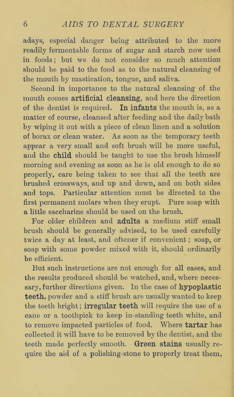 adays, especial danger being attributed to the more readily fermentable forms of sugar and starch now used in foods; but we do not consider so much attention should be paid to the food as to the natural cleansing of the mouth by mastication, tongue, and saliva. Second in importance to the natural cleansing of the mouth comes artificial cleansing, and here the direction of the dentist is required. In infants the mouth is, as a matter of course, cleansed after feeding and the daily bath by wiping it out with a piece of clean linen and a solution of borax or clean water. As soon as the temporary teeth appear a very small and soft brush will be more useful, and the child should be taught to use the brush himself morning and evening as soon as he is old enough to do so properly, care being taken to see that all the teeth are brushed crossways, and up and down, and on both sides and tops. Particular attention must be directed to the first permanent molars when they erupt. Pure soap with a little saccharine should be used on the brush. For older children and adults a medium stiff small brush should be generally advised, to be used carefully twice a day at least, and oftener if convenient; soap, or soap with some powder mixed with it, should ordinarily be efficient. But such instructions are not enough for all cases, and the results produced should be watched, and, where neces- sary, further directions given. In the case of hypoplastic teeth, powder and a stiff brush are usually wanted to keep the teeth bright; irregular teeth will require the use of a cane or a toothpick to keep in-standing teeth white, and to remove impacted particles of food. Where tartar has collected it will have to be removed by the dentist, and the teeth made perfectly smooth. Green stains usually re- quire the aid of a polishing-stone to properly treat them.