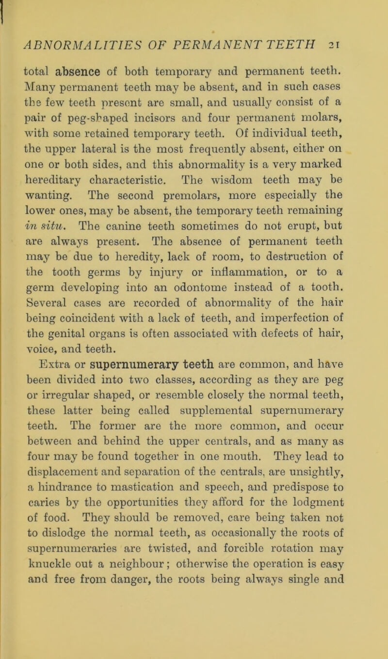 total absence of both temporary and permanent teeth. Many permanent teeth may be absent, and in such cases the few teeth present are small, and usually consist of a pair of peg-shaped incisors and four permanent molars, with some retained temporary teeth. Of individual teeth, the upper lateral is the most frequently absent, either on one or both sides, and this abnormality is a very marked hereditary characteristic. The wisdom teeth may be wanting. The second premolars, more especially the lower ones, may be absent, the temporary teeth remaining in situ. The canine teeth sometimes do not erupt, but are always present. The absence of permanent teeth may be due to heredity, lack of room, to destruction of the tooth germs by injury or inflammation, or to a germ developing into an odontome instead of a tooth. Several cases are recorded of abnormality of the hair being coincident with a lack of teeth, and imperfection of the genital organs is often associated with defects of hair, voice, and teeth. Extra or supernumerary teeth are common, and have been divided into two classes, according as they are peg or irregular shaped, or resemble closely the normal teeth, these latter being called supplemental supernumerary teeth. The former are the more common, and occur between and behind the upper centrals, and as many as four may be found together in one mouth. They lead to displacement and separation of the centrals, are unsightly, a hindrance to mastication and speech, and predispose to caries by the opportunities they afford for the lodgment of food. They should be removed, care being taken not to dislodge the normal teeth, as occasionally the roots of supernumeraries are twisted, and forcible rotation may knuckle out a neighbour; otherwise the operation is easy and free from danger, the roots being always single and