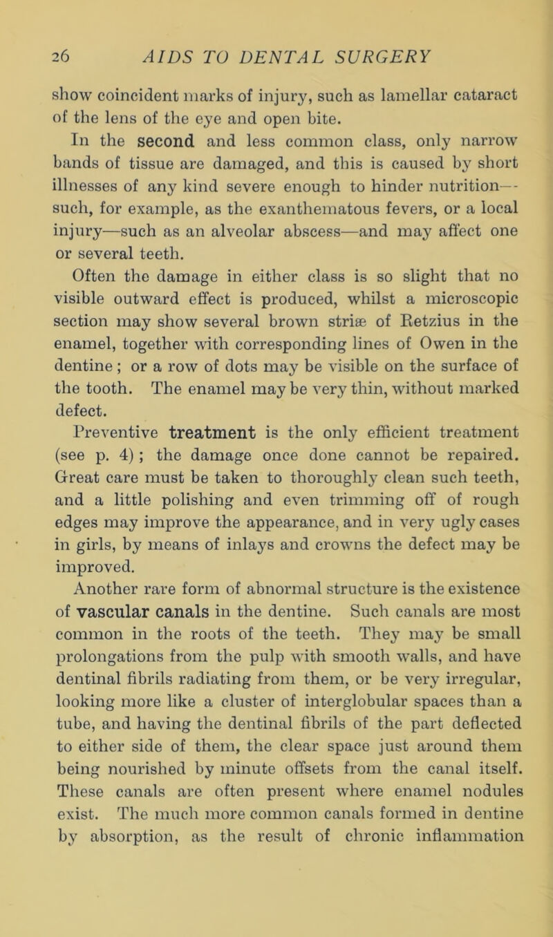 show coincident marks of injury, such as lamellar cataract of the lens of the eye and open bite. In the second and less common class, only narrow bands of tissue are damaged, and this is caused by short illnesses of any kind severe enough to hinder nutrition— such, for example, as the exanthematous fevers, or a local injury—such as an alveolar abscess-—and may affect one or several teeth. Often the damage in either class is so slight that no visible outward effect is produced, whilst a microscopic section may show several brown striae of Eetzius in the enamel, together with corresponding lines of Owen in the dentine; or a row of dots may be visible on the surface of the tooth. The enamel may be very thin, without marked defect. Preventive treatment is the only efficient treatment (see p. 4); the damage once done cannot be repaired. Great care must be taken to thoroughly clean such teeth, and a little polishing and even trimming off of rough edges may improve the appearance, and in very ugly cases in girls, by means of inlays and crowns the defect may be improved. Another rare form of abnormal structure is the existence of vascular canals in the dentine. Such canals are most common in the roots of the teeth. They may be small prolongations from the pulp with smooth walls, and have dentinal fibrils radiating from them, or be very irregular, looking more like a cluster of interglobular spaces than a tube, and having the dentinal fibrils of the part deflected to either side of them, the clear space just around them being nourished by minute offsets from the canal itself. These canals are often present where enamel nodules exist. The much more common canals foi-med in dentine by absorption, as the result of chronic inflammation