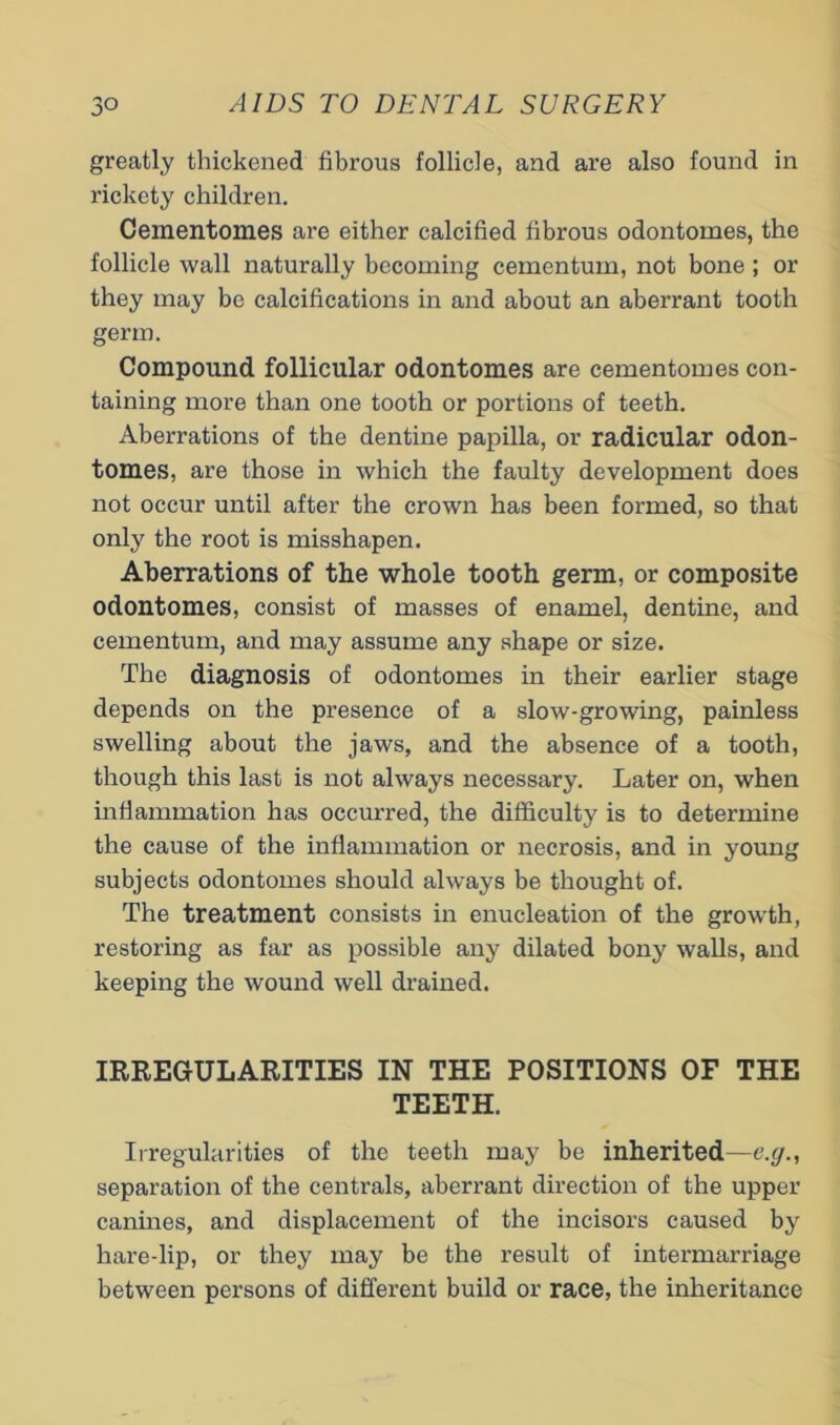 greatly thickened fibrous follicle, and are also found in rickety children. Oementomes are either calcified fibrous odontomes, the follicle wall naturally becoming cementum, not bone; or they may be calcifications in and about an aberrant tooth germ. Compound follicular odontomes are cementomes con- taining more than one tooth or portions of teeth. Aberrations of the dentine papilla, or radicular odon- tomes, are those in which the faulty development does not occur until after the crown has been formed, so that only the root is misshapen. Aberrations of the whole tooth germ, or composite odontomes, consist of masses of enamel, dentine, and cementum, and may assume any shape or size. The diagnosis of odontomes in their earlier stage depends on the presence of a slow-growing, painless swelling about the jaws, and the absence of a tooth, though this last is not always necessary. Later on, when inflammation has occurred, the difficulty is to determine the cause of the inflammation or necrosis, and in young subjects odontomes should always be thought of. The treatment consists in enucleation of the growth, restoring as far as possible any dilated bony walls, and keeping the wound well drained. IRREGULARITIES IN THE POSITIONS OF THE TEETH. Irregularities of the teeth may be inherited—e.g., separation of the centrals, aberrant direction of the upper canines, and displacement of the incisors caused by hare-lip, or they may be the result of intermarriage between persons of different build or race, the inheritance