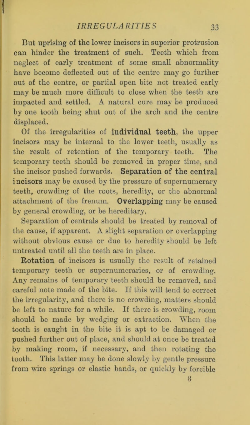 But uprising of the lower incisors in superior protrusion can hinder the treatment of such. Teeth which from neglect of early treatment of some small abnormality have become deflected out of the centre may go further out of the centre, or partial open bite not treated early may be much more difficult to close when the teeth are impacted and settled. A natural cure may be produced by one tooth being shut out of the arch and the centre displaced. Of the irregularities of individual teeth, the upper incisors may be internal to the lower teeth, usually as the result of retention of the temporary teeth. The temporary teeth should be removed in proper time, and the incisor pushed forwards. Separation of the central incisors may be caused by the pressure of supernumerary teeth, crowding of the roots, heredity, or the abnormal attachment of the frenum. Overlapping may be caused by general crowding, or be hereditary. Separation of centrals should be treated by removal of the cause, if apparent. A slight separation or overlapping without obvious cause or due to heredity should be left untreated until all the teeth are in place. Rotation of incisors is usually the result of retained temporary teeth or supernumeraries, or of crowding. Any remains of temporary teeth should be removed, and careful note made of the bite. If this will tend to correct the irregularity, and there is no crowding, matters should be left to nature for a while. If there is crowding, room should be made by wedging or extraction. AYhen the tooth is caugbt in the bite it is apt to be damaged or pushed further out of place, and should at once be treated by making room, if necessary, and then rotating the tooth. This latter may be done slowly by gentle pressure from wire springs or elastic bands, or quickly by forcible 3