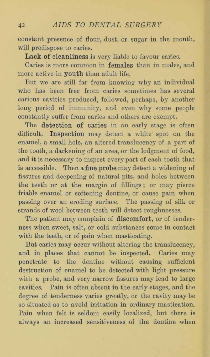 constant presence of flour, dust, or sugar in the mouth, will predispose to caries. Lack of cleanliness is very liable to favour caries. Caries is more common in females than in males, and more active in youth than adult life. But we are still far from knowing why an individual who has been free from caries sometimes has several carious cavities produced, followed, perhaps, by another long period of immunity, and even why some people constantly suffer from caries and others are exempt. The detection of caries in an early stage is often difiicult. Inspection may detect a white spot on the enamel, a small hole, an altered translucency of a part of the tooth, a darkening of an area, or the lodgment of food, and it is necessary to inspect every part of each tooth that is accessible. Then a fine probe may detect a widening of fissures and deepening of natural pits, and holes between the teeth or at the margin of fillings; or may pierce friable enamel or softening dentine, or cause pain when passing over an eroding surface. The passing of silk or strands of wool between teeth will detect roughnesses. The patient may complain of discomfort, or of tender- ness when sweet, salt, or cold substances come in contact with the teeth, or of pain when masticating. But caries may occur without altering the translucency, and in places that cannot be inspected. Caries may penetrate to the dentine without causing sufficient destruction of enamel to be detected with light pressure with a probe, and very narrow fissures may lead to large cavities. Pain is often absent in the early stages, and the degree of tenderness varies greatly, or the cavity may be so situated as to avoid irritation in ordinary mastication. Pain when felt is seldom easily localized, but there is always an increased sensitiveness of the dentine when