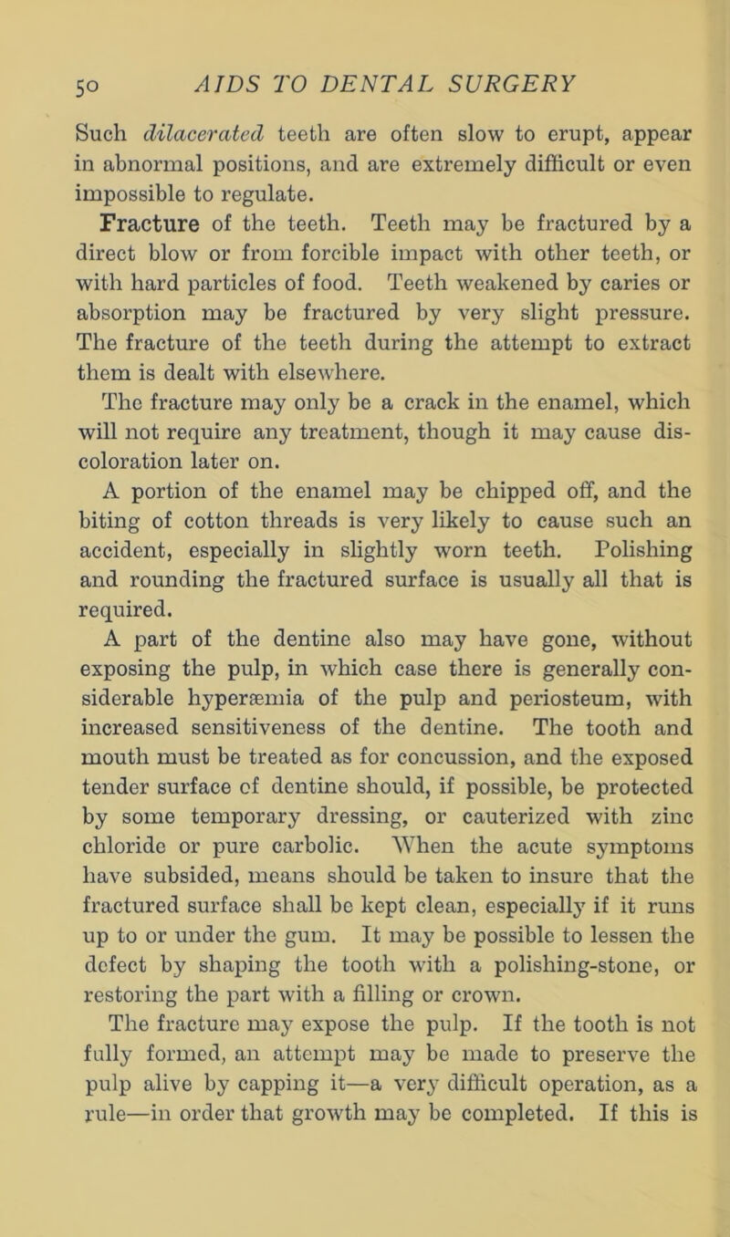 5° Such dilacerated teeth are often slow to erupt, appear in abnormal positions, and are extremely difficult or even impossible to regulate. Fracture of the teeth. Teeth may be fractured by a direct blow or from forcible impact with other teeth, or with hard particles of food. Teeth weakened by caries or absorption may be fractured by very slight pressure. The fracture of the teeth during the attempt to extract them is dealt with elsewhere. The fracture may only be a crack in the enamel, which will not require any treatment, though it may cause dis- coloration later on. A portion of the enamel may be chipped off, and the biting of cotton threads is very likely to cause such an accident, especially in slightly worn teeth. Polishing and rounding the fractured surface is usually all that is required. A part of the dentine also may have gone, without exposing the pulp, in which case there is generally con- siderable hypersemia of the pulp and periosteum, with increased sensitiveness of the dentine. The tooth and mouth must be treated as for concussion, and the exposed tender surface of dentine should, if possible, be protected by some temporary dressing, or cauterized with zinc chloride or pure carbolic. When the acute symptoms have subsided, means should be taken to insure that the fractured surface shall bo kept clean, especially if it runs up to or under the gum. It may be possible to lessen the defect by shaping the tooth with a polishing-stone, or restoring the part with a filling or crown. The fracture may expose the pulp. If the tooth is not fully formed, an attempt may be made to preserve the pulp alive by capping it—a very difficult operation, as a rule—in order that growth may be completed. If this is