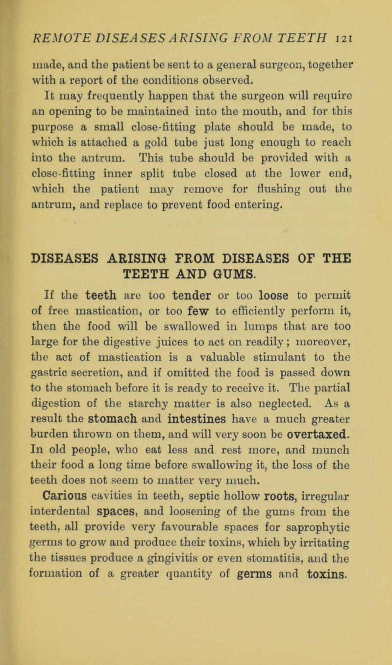 made, and the patient be sent to a general surgeon, together with a report of the conditions observed. It may frequently happen that the surgeon will require an opening to be maintained into the mouth, and for this purpose a small close-fitting plate should be made, to which is attached a gold tube just long enough to reach into the antrum. This tube should be provided with a close-fitting inner split tube closed at the lower end, which the patient may remove for Hushing out the antrum, and replace to prevent food entering. DISEASES ARISING FROM DISEASES OF THE TEETH AND GUMS. If the teeth are too tender or too loose to permit of free mastication, or too few to efficiently perform it, then the food will be swallowed in lumps that are too large for the digestive juices to act on readily; moreover, the act of mastication is a valuable stimulant to the gastric secretion, and if omitted the food is passed down to the stomach before it is ready to receive it. The partial digestion of the starchy matter is also neglected. As a result the stomach and intestines have a much greater burden thrown on them, and will very soon be overtaxed. In old people, who eat less and rest more, and munch their food a long time before swallowing it, the loss of the teeth does not seem to matter very much. Carious cavities in teeth, septic hollow roots, irregular interdental spaces, and loosening of the gums from the teeth, all provide very favourable spaces for saprophytic germs to grow and produce their toxins, which by irritating the tissues produce a gingivitis or even stomatitis, and the formation of a greater quantity of germs and toxins.