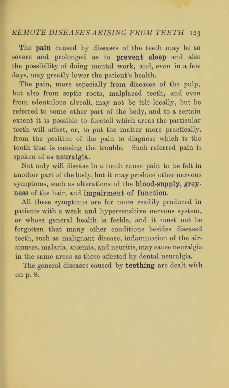 The pain caused by diseases of the teeth may be so severe and prolonged as to prevent sleep and also the possibility of doing mental work, and, even in a few days, may greatly lower the patient’s health. The pain, more especially from diseases of the pulp, but also from septic roots, malplaced teeth, and even from edentulous alveoli, may not be felt locally^ but be referred to some other part of the body, and to a certain extent it is possible to foretell which areas the particular teeth will affect, or, to put the matter more practically, from the position of the pain to diagnose which is the tooth that is causing the trouble. Such referred pain is spoken of as neuralgia. Not only will disease in a tooth cause pain to be felt in another part of the body, but it may produce other nervous symptoms, such as alterations of the blood-supply, grey- ness of the hair, and impairment of function. All these symptoms are far more readily produced in patients with a weak and hypersensitive nervous system, or whose general health is feeble, and it must not be forgotten that many other conditions besides diseased teeth, such as malignant disease, inflammation of the air- sinuses, malaria, anffiinia, and neuritis, may cause neuralgia in the same areas as those affected by dental neuralgia. The general diseases caused by teething are dealt with on p. 8.