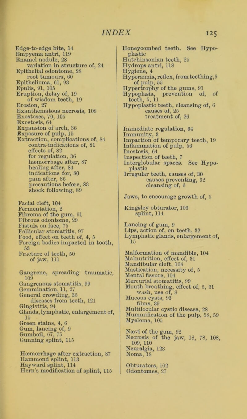 Edge-to-edge bite, 14 Empyema antri, 119 Enamel nodule, 28 variation in structure of, 24 Epithelial odontome, 28 root tumours, 00 Epithelioma, 61, 93 Epulis, 91, 105 Eruption, delay of, 19 of wisdom teeth, 19 Erosion, 27 Exanthematous necrosis, lOS Exostoses, 70, 105 Exostosis, 64 Expansion of arch, SO Exposure of pulp, 15 Extraction, complications of, 84 contra-indications of, 81 effects of, 82 for regulation. 30 hajmorrhage after, 87 healing alter, 84 indications for, SO pain after, 80 precautions before, S3 shock following, 89 Facial cleft, 104 Fermentation, 2 Fibroma of the gum, 91 Fibrous odontome, 29 Fistula on face, 75 Follicular stomatitis, 97 Food, effect on teeth of, 4, 5 Foreign bodies impacted in tooth, 53 Fracture of teeth, 50 of jaw. 111 Gangrene, spreading traumatic, 109 Gangrenous stomatitis, 99 Gemmination, 11, 27 General crowding, 30 diseases from teeth, 121 Gingivitis, 94 Glands, lymphatic, enlargement of, 15 Green stains, 4, 6 Gum, lancing of, 9 Gumboil, 07, 75 Gunning splint, 115 Hsemorrhage after extraction, 87 Hammond splint, 113 Hayward splint, 114 Henr’s modification of splint, 115 Honeycombed teeth. See Hypo- plastic Hutchinsonian teeth, 25 Hydrops antri, 118 Hygiene, 4 Hyperaimia, reflex, from teething,9 of pulp, 55 Hypertrophy of the gum.s, 91 Hypoplasia, prevention of, of teeth, 5, 11 Hypoplastic teeth, cleansing of, 0 causes of, 25 treatment of, 26 Immediate regulation, 34 Immunity, 3 Impaction of temporary teeth, 19 Inflammation of pulp, 56 Inostosis, 64 Inspection of teeth, 7 Interglobular spaces. See Hypo- plastic Irregular teeth, causes of, 30 causes preventing, 32 cleansing of, 6 Jaws, to encourage growth of, 5 Kingsley obturator, 103 splint, 114 Lancing of gum, 9 Lips, action of, on teeth, 32 Lymphatic glands, enlargement of, Malformation of mandible, 104 Malnutrition, effect of, 31 Mandibular cleft, 104 >Iastication, necessity of, 5 Mental fissure, 104 Mercurial stomatitis, 99 Mouth breathing, effect of, 5, 31 wash, use of, 8 Mucous cysts, 93 films, 39 Multilocular cystic dise.ase, 28 Mummification of the pulp, 58, 59 Myeloma, 105 Nsevi of the gum, 92 Necrosis of the jaw, 18, 78, 108, 109, 110 Neuralgia, 123 Noma, 18 Obturators, 102 Odontomes, 27