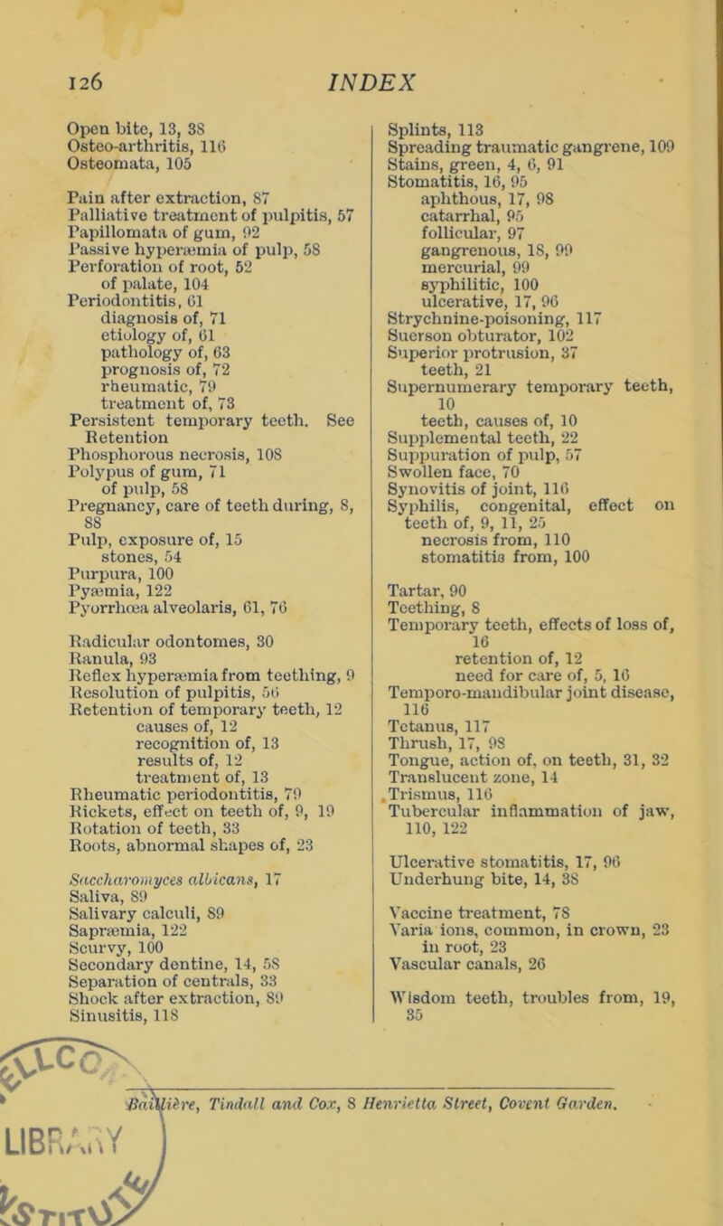 Open bite, 13, 38 Osteo-arthritis, 116 Osteomata, 105 Pain after extraction, 87 Palliative treatment of pulpitis, 57 Papillomata of gum, 02 Passive hyperemia of pulf), 58 Perforation of root, 52 of palate, 104 Periodontitis, 01 diagnosis of, 71 etiology of, 01 pathology of, 63 prognosis of, 72 rheumatic, 70 treatment of, 73 Persistent temporary teeth. See Retention Phosphorous necrosis, 108 Polypus of gum, 71 of pulp, 58 Pregnancy, care of teeth during, 8, 88 Pulp, exposure of, 15 stones, 54 Purpura, 100 Pyajmia, 122 Pyorrhoea alveolaris, 61, 76 Radicular odontomes, 30 Ranula, 03 Reflex hyperasmia from teething, 0 Resolution of pulpitis, 56 Retention of temporary teeth, 12 causes of, 12 recognition of, 13 results of, 12 treatment of, 13 Rheumatic periodontitis, 70 Rickets, effect on teeth of, 0, 10 Rotation of teeth, 33 Roots, abnormal shapes of, 23 SnccJiaromyees albicans, 17 Saliva, 80 Salivary calculi, 80 Saprsemia, 122 Scurvy, 100 Secondary dentine, 14, 58 Separation of centrals, 33 Shock after extraction, 80 Sinusitis, 118 Splints, 113 Spreading traumatic gangrene, 100 Stains, green, 4, 6, 01 Stomatitis, 16, 05 aphthous, 17, 08 catarrhal, 05 follicular, 97 gangrenous, 18, 00 mercurial, 99 syphilitic, 100 ulcerative, 17, 96 Strychnine-poisoning, 117 Suerson obturator, 102 Superior protrusion, 37 teeth, 21 Supernumerary temporary teeth, 10 teeth, causes of, 10 Supplemental teeth, 22 Suppuration of pulp, 57 Swollen face, 70 Synovitis of joint, 116 Syphilis, congenital, effect on teeth of, 9, 11, 25 necrosis from, 110 stomatitis from, 100 Tartar, 90 Teething, 8 Temporary teeth, effects of loss of, 16 retention of, 12 need for care of, 5, 16 Temporo-maudibular joint disease, 116 Tetanus, 117 Thrush, 17, 08 Tongue, action of, on teeth, 31, 32 Translucent zone, 14 ,Tri.smus, 116 Tubercular inflammation of jaw, 110, 122 Ulcerative stomatitis, 17, 06 Underhung bite, 14, 38 Vaccine treatment, 78 Varia ions, common, in crown, 23 in root, 23 Vascular canals, 26 Wisdom teeth, troubles from, 19, 35