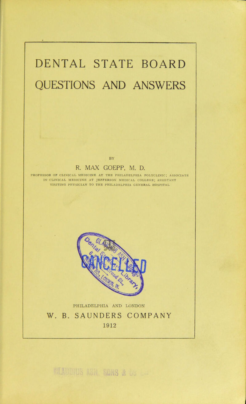 DENTAL STATE BOARD QUESTIONS AND ANSWERS BY R. MAX GOEPP, M. D. PROFESSOR OF CLINICAL MEDICINE AT THE PHILADELPHIA POLYCLINIC; ASSOCIATE IN CLINICAL MEDICINE AT JEFFERSON MEDICAL COLLEGE*, ASSISTANT VISITING PHYSICIAN TO THE PHILADELPHIA GENERAL HOSPITAL PHILADELPHIA AND LONDON W. B. SAUNDERS COMPANY 1912