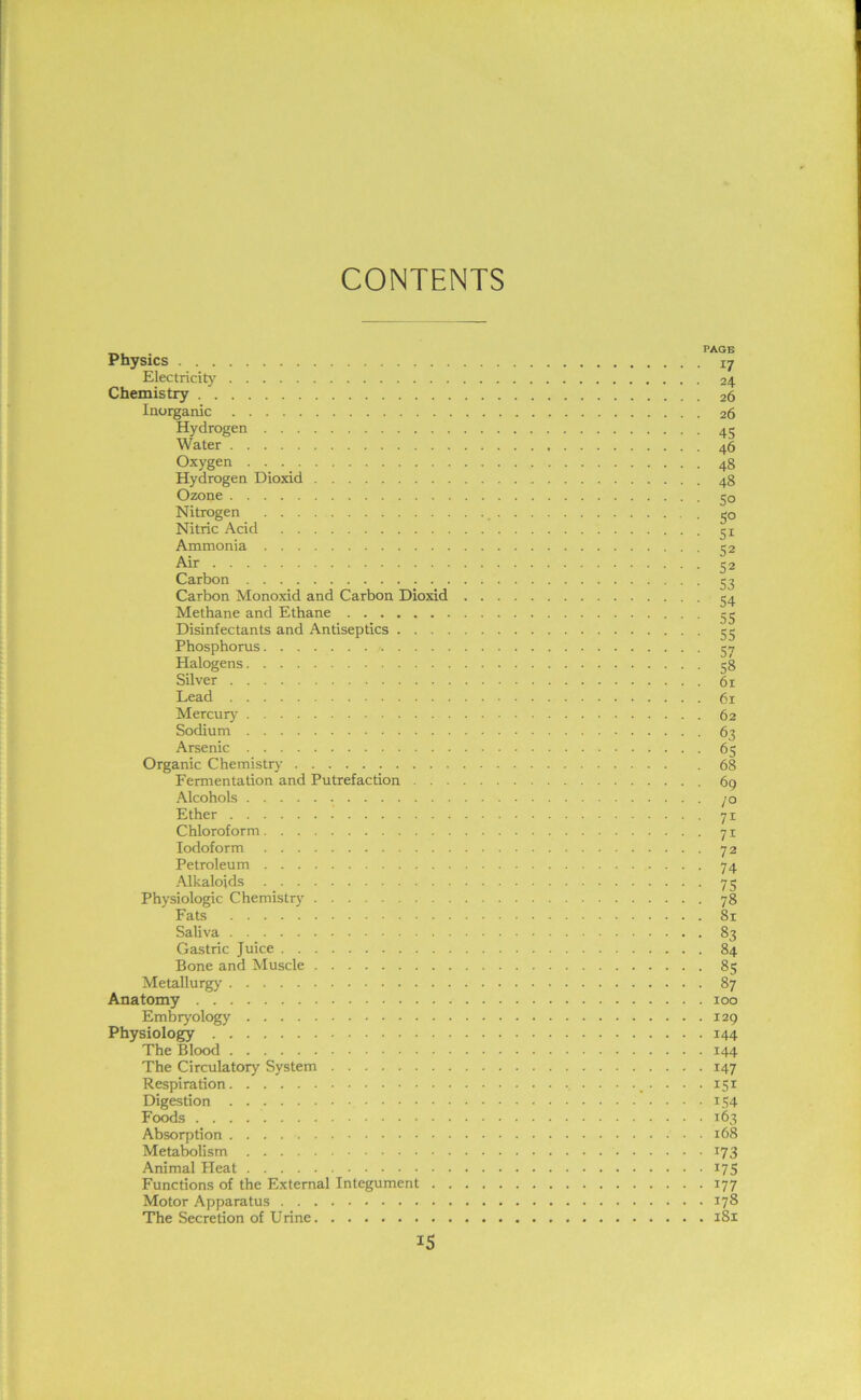 CONTENTS Physics i7 Electricity 24 Chemistry 26 Inorganic 26 Hydrogen 45 Water 46 Oxygen 48 Hydrogen Dioxid 48 Ozone cjo Nitrogen 50 Nitric Acid 51 Ammonia 52 Air 52 Carbon e 7 Carbon Monoxid and Carbon Dioxid Methane and Ethane 55 Disinfectants and Antiseptics 55 Phosphorus. . . . 57 Halogens 58 Silver 61 Lead 61 Mercury 62 Sodium 63 Arsenic 65 Organic Chemistry . 68 Fermentation and Putrefaction 69 Alcohols 70 Ether 71 Chloroform 71 Iodoform 72 Petroleum 74 Alkaloids 75 Physiologic Chemistry 78 Fats 81 Saliva 83 Gastric Juice 84 Bone and Muscle 85 Metallurgy 87 Anatomy 100 Embryology 129 Physiology 144 The Blood 144 The Circulatory System 147 Respiration 151 Digestion 154 Foods 163 Absorption 168 Metabolism 173 Animal Pleat 175 Functions of the External Integument 177 Motor Apparatus 178 The Secretion of Urine 181 IS