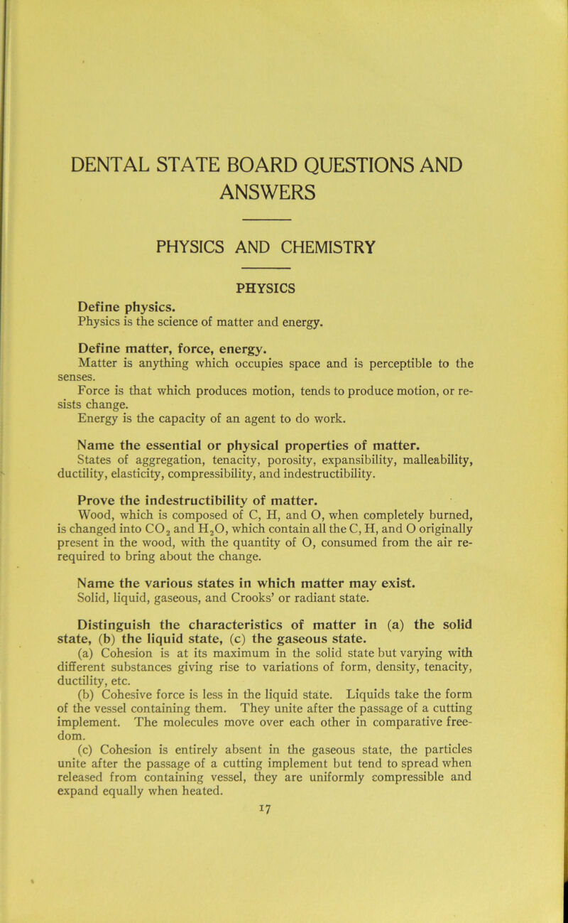 DENTAL STATE BOARD QUESTIONS AND ANSWERS PHYSICS AND CHEMISTRY PHYSICS Define physics. Physics is the science of matter and energy. Define matter, force, energy. Matter is anything which occupies space and is perceptible to the senses. Force is that which produces motion, tends to produce motion, or re- sists change. Energy is the capacity of an agent to do work. Name the essential or physical properties of matter. States of aggregation, tenacity, porosity, expansibility, malleability, ductility, elasticity, compressibility, and indestructibility. Prove the indestructibility of matter. Wood, which is composed of C, H, and O, when completely burned, is changed into C02 and H20, which contain all the C, H, and O originally present in the wood, with the quantity of O, consumed from the air re- required to bring about the change. Name the various states in which matter may exist. Solid, liquid, gaseous, and Crooks’ or radiant state. Distinguish the characteristics of matter in (a) the solid state, (b) the liquid state, (c) the gaseous state. (a) Cohesion is at its maximum in the solid state but varying with different substances giving rise to variations of form, density, tenacity, ductility, etc. (b) Cohesive force is less in the liquid state. Liquids take the form of the vessel containing them. They unite after the passage of a cutting implement. The molecules move over each other in comparative free- dom. (c) Cohesion is entirely absent in the gaseous state, the particles unite after the passage of a cutting implement but tend to spread when released from containing vessel, they are uniformly compressible and expand equally when heated.