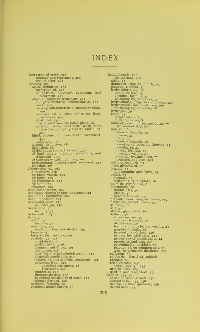 INDEX Abrasion of teeth, 326 etiology and treatment, 326 results after, 265 Abscess, 207 acute, definition, 287 formation of, 207 of antrum, diagnosis, symptoms and treatment, 296 alveolar, abortive treatment, 241 and pericementitis, differentiation, 267 cause, 267 causing inflammation of maxillary sinus, 296 external fistula with adhesions from, treatment, 304 treatment, 332 after infection has taken place, 304 without fistula, treatment, when roots have been properly treated and filled, 333 blind, chronic, of lower teeth, treatment, 333 definition, 333 chronic, definition, 287 definition, 287 of deciduous tooth, treatment, 324 of hard palate, etiology, symptoms, and treatment, 297 of temporary teeth, dangers, 267 pericemental, diagnosis and treatment, 332 pointing, 207 Absorption, 34, 168 alimentary, 170 by blood-vessels, 170 by lungs, 170 by lymphatics, 170 by skin, 170 channels, 169 Accelerator urinae, 184 Accessory sinuses of face, anatomy, 121 Accidental immunity, 226 Accommodation, 191 Acetanilid, dose, 251 in neuralgia, 250 Acetic acid, 70 formula, 71 Achromatin, 130 Acid, 37 acetic, 70 formula, 71 arsenious, 239 to obtund sensitive dentin, 239 benzoic 7s butyric, fermentation, 69 carbolic, 73, 248 antidote for, 73 as disinfectant, 263 chemical antidotes, 249 dental use, 248 dose, for internal administration, 249 in mouth conditions, 249 injuries of mouth from, treatment, 304 poisoning from, 249 chemical treatment, 78 treatment, 249 properties, 249 therapeutic uses, 238 to obtund sensitivity of teeth, 327 whence derived, 248 carbonic, formula, 30 chemical nomenclature, 38 Acid, chromic, 246 dental uses, 246 citric, 75 danger of using, in mouth, 247 essential element, 39 hydrochloric, 60, 154 action on zinc, 97 chemical formula, 30 poisoning by, antidotes, 77 hydrochloric, properties and uses, 245 hydrocyanic, medicinal uses, 260 poisoning by, antidote, 78 hydrogen, 39 lactic, 75 fermentation, 69 in dental caries, 81 mineral, poisoning by, antidotes, 77 used m dentistry, 245 muriatic, 60 chemical formula, 30 name, 35 nitric, 51 chemical formula, 30 formation of, equation showing, 33 formula, 30, 41 graphic formula, 29 molecular weight, 41 poisoning by, antidotes, 77 properties and uses, 245 nitrohydrochloric, 52 oleic, glycerid of, 81 organic, 70 in vegetables and fruits, 75 oxalic, 75 ! formula, 70 Soisoning by, antidote, 76 nitic, glycerid of, 81 phosphoric, 58 dental uses, 30 glacial, 58 graphic formula, 29 precautions in using, in mouth, 247 protection of teeth from, 251 salicylic, 68 salt, 37 stearic, glycerid of, 81 sulfuric, 56 action on zinc, 97 chemical formula, 30 dental uses, 30 formula and molecular weight, 41 graphic formula, 29 in mouth conditions, 246 in pyorrhea alveolaris, 245 percentage of constituents, 44 properties and uses, 245 poisoning by, antidote, 77 reaction of, on common salt, 33 uses, in operative dentistry, 335 sulfurous, 56 sulphuric. See Acid, sulfuric. tartaric, 74 trichloracetic, 245 dental uses, 30, 245 uric, in body, 184 used in medicine, three, 39 Aconite, 244, 261 action on blood-vessels, 257 antidotes for, 244, 258 decreasing blood-pressure, 259 dental uses, 244