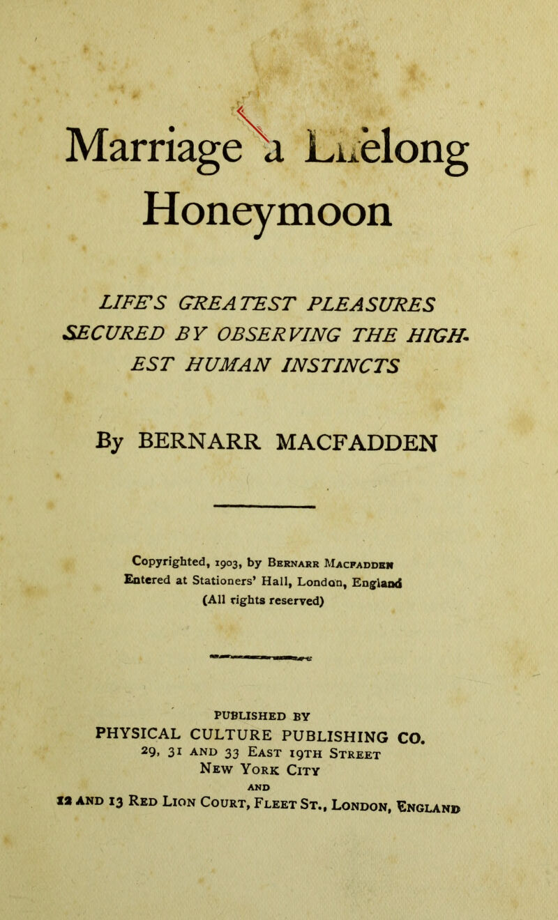 Marriage a Luelong Honeymoon LIFES GREATEST PLEASURES SECURED BY OBSERVING THE HIGH. EST HUMAN INSTINCTS By BERNARR MACFADDEN Copyrighted, 1903, by Bernarr Macpadden Entered at Stationers’ Hall, London, England (All rights reserved) PUBLISHED BY PHYSICAL CULTURE PUBLISHING CO. 29. 31 and 33 East iqth Street New York City AND IS AND 13 Red Lion Court, Fleet St., London, England