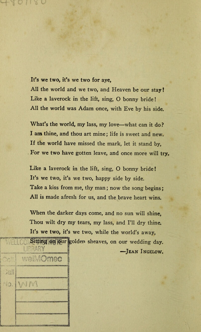 Ifs we two, ifs we two for aye, All the world and we two, and Heaven be our stay! Like a laverock in the lift, sing, O bonny bride! All the world was Adam once, with Eve by his side. Whaf s the world, my lass, my love—what can it do ? I am thine, and thou art mine; life is sweet and new. If the world have missed the mark, let it stand by. For we two have gotten leave, and once more will try. Like a laverock in the lift, sing, O bonny bride! Ifs we two, ifs we two, happy side by side. Take a kiss from me, thy man; now the song begins; All is made afresh for us, and the brave heart wins. When the darker days come, and no sun will shine. Thou wilt dry my tears, my lass, and Fll dry thine. It’s we two, ifs we two, while the world’s away, olden sheaves, on our wedding day. —^Jean Ingelow.