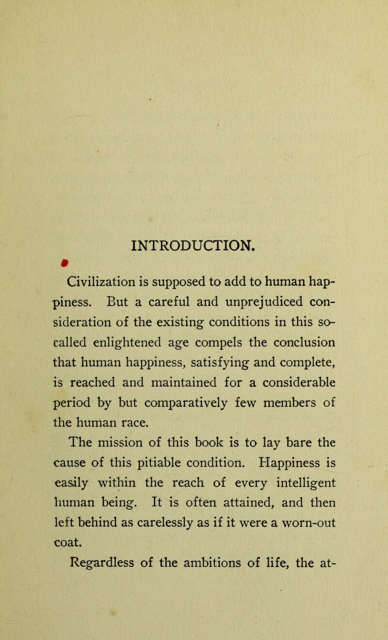 INTRODUCTION. # Civilization is supposed to add to human hap- piness. But a careful and unprejudiced con- sideration of the existing conditions in this so- called enlightened age compels the conclusion that human happiness, satisfying and complete, is reached and maintained for a considerable period by but comparatively few members of the human race. The mission of this book is to lay bare the cause of this pitiable condition. Happiness is easily within the reach of every intelligent human being. It is often attained, and then left behind as carelessly as if it were a worn-out coat. Regardless of the ambitions of life, the at-