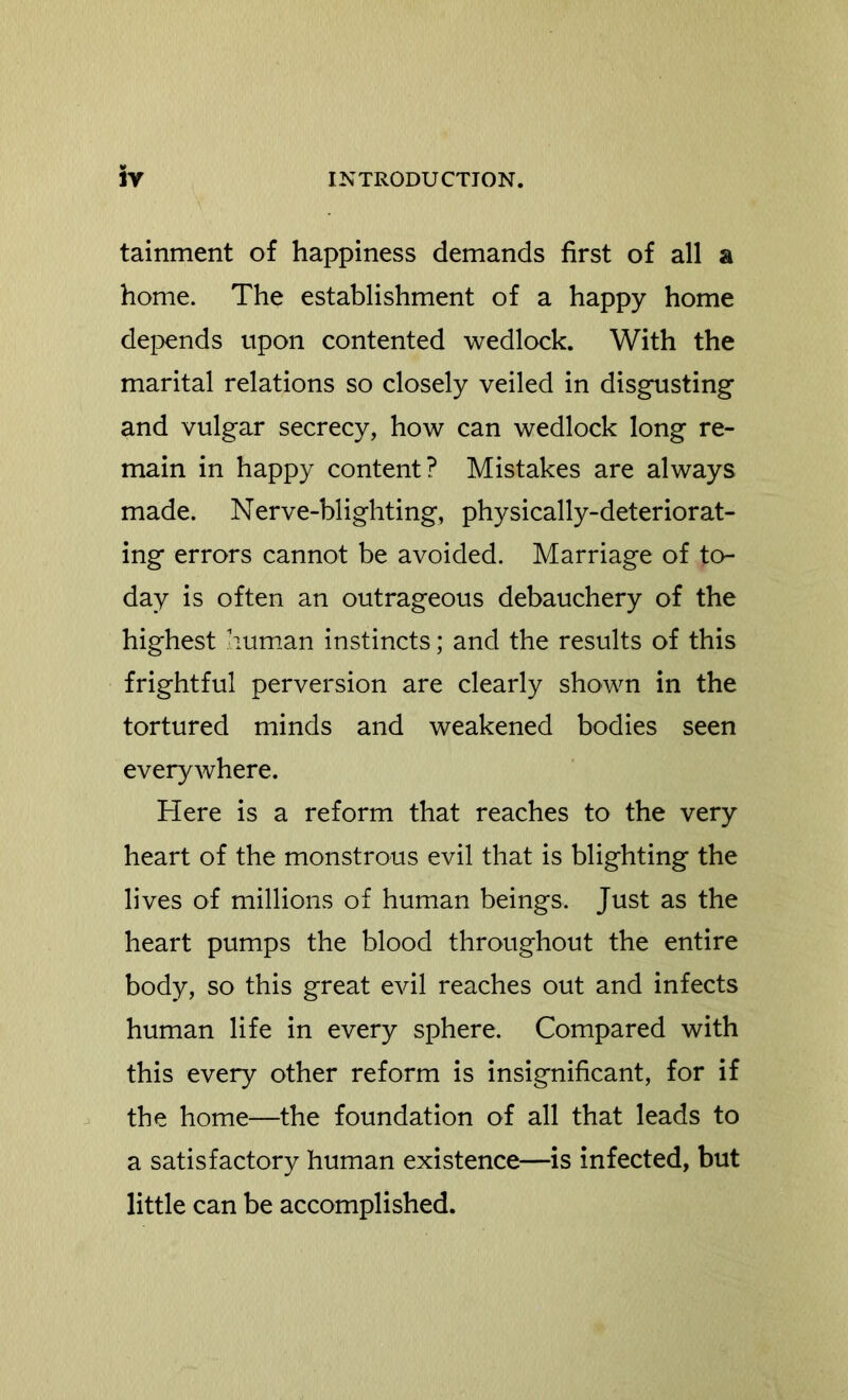 tainment of happiness demands first of all a home. The establishment of a happy home depends upon contented wedlock. With the marital relations so closely veiled in disgusting and vulgar secrecy, how can wedlock long re- main in happy content? Mistakes are always made. Nerve-blighting, physically-deteriorat- ing errors cannot be avoided. Marriage of to- day is often an outrageous debauchery of the highest human instincts; and the results of this frightful perversion are clearly shown in the tortured minds and weakened bodies seen everywhere. Here is a reform that reaches to the very heart of the monstrous evil that is blighting the lives of millions of human beings. Just as the heart pumps the blood throughout the entire body, so this great evil reaches out and infects human life in every sphere. Compared with this every other reform is insignificant, for if the home—the foundation of all that leads to a satisfactory human existence—is infected, but little can be accomplished.