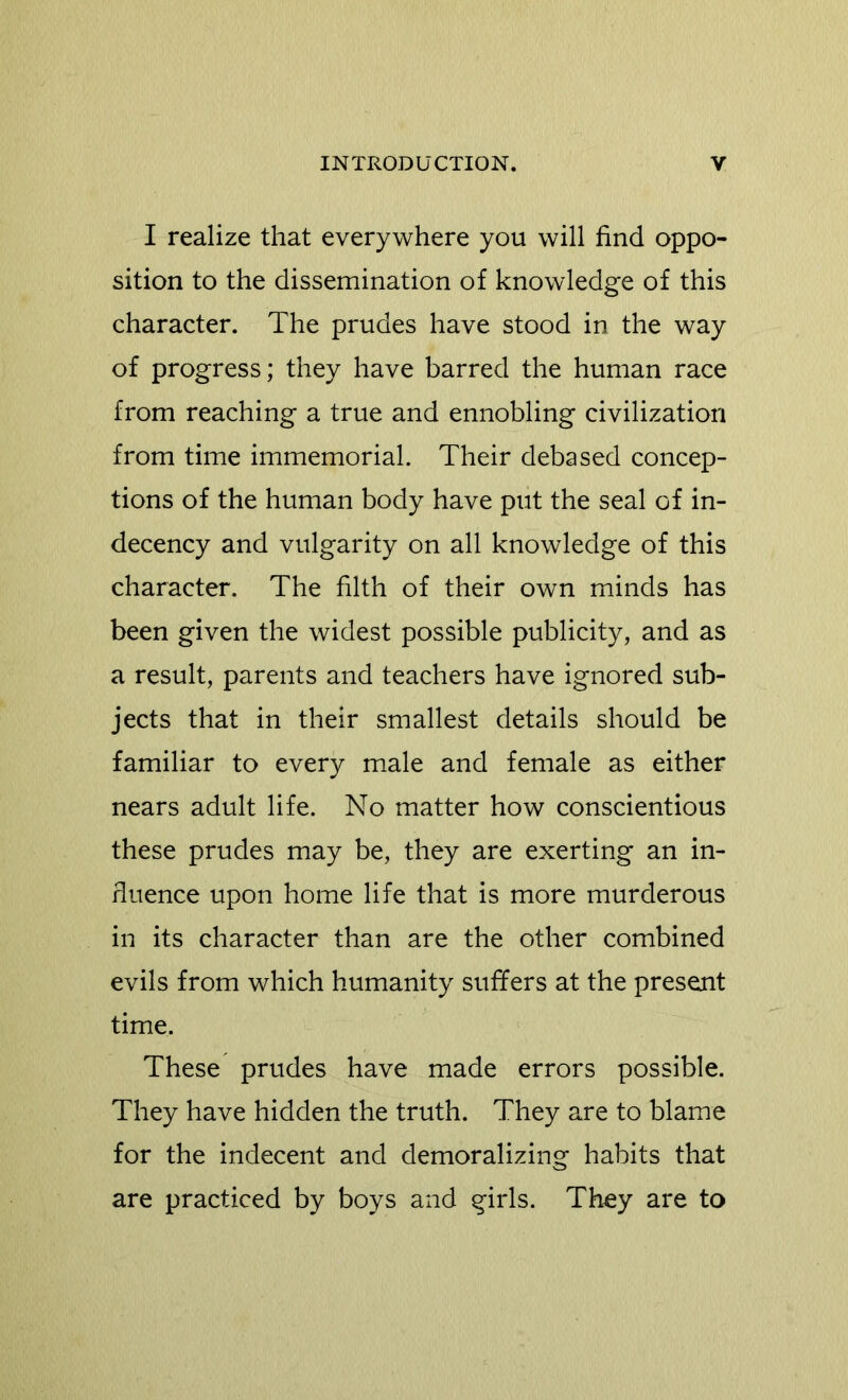 I realize that everywhere you will find oppo- sition to the dissemination of knowledge of this character. The prudes have stood in the way of progress; they have barred the human race from reaching a true and ennobling civilization from time immemorial. Their debased concep- tions of the human body have put the seal of in- decency and vulgarity on all knowledge of this character. The filth of their own minds has been given the widest possible publicity, and as a result, parents and teachers have ignored sub- jects that in their smallest details should be familiar to every male and female as either nears adult life. No matter how conscientious these prudes may be, they are exerting an in- fluence upon home life that is more murderous in its character than are the other combined evils from which humanity suffers at the present time. These prudes have made errors possible. They have hidden the truth. They are to blame for the indecent and demoralizing habits that are practiced by boys and girls. They are to