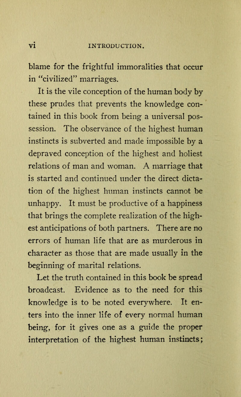 blame for the frightful immoralities that occur in “civilized” marriages. It is the vile conception of the human body by these prudes that prevents the knowledge con- tained in this book from being a universal pos- session. The observance of the highest human instincts is subverted and made impossible by a depraved conception of the highest and holiest relations of man and woman. A marriage that is started and continued under the direct dicta- tion of the highest human instincts cannot be unhappy. It must be productive of a happiness that brings the complete realization of the high- est anticipations of both partners. There are no errors of human life that are as murderous in character as those that are made usually in the beginning of marital relations. Let the truth contained in this book be spread broadcast. Evidence as to the need for this knowledge is to be noted everywhere. It en- ters into the inner life of every normal human being, for it gives one as a guide the proper interpretation of the highest human instincts;