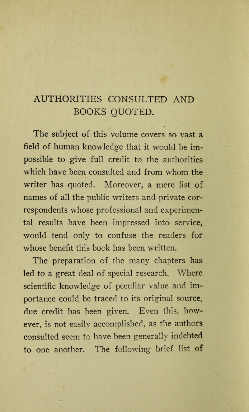 AUTHORITIES CONSULTED AND BOOKS QUOTED. The subject of this volume covers so vast a field of human knowledge that it would be im- possible to give full credit to the authorities which have been consulted and from whom the writer has quoted. Moreover, a mere list of names of all the public writers and private cor- respondents whose professional and experimen- tal results have been impressed into service, would tend only to confuse the readers for whose benefit this book has been written. The preparation of the many chapters has led to a great deal of special research. Where scientific knowledge of peculiar value and im- portance could be traced to its original source, due credit has been given. Even this, how- ever, is not easily accomplished, as the authors consulted seem to have been generally indebted to one another. The following brief list of