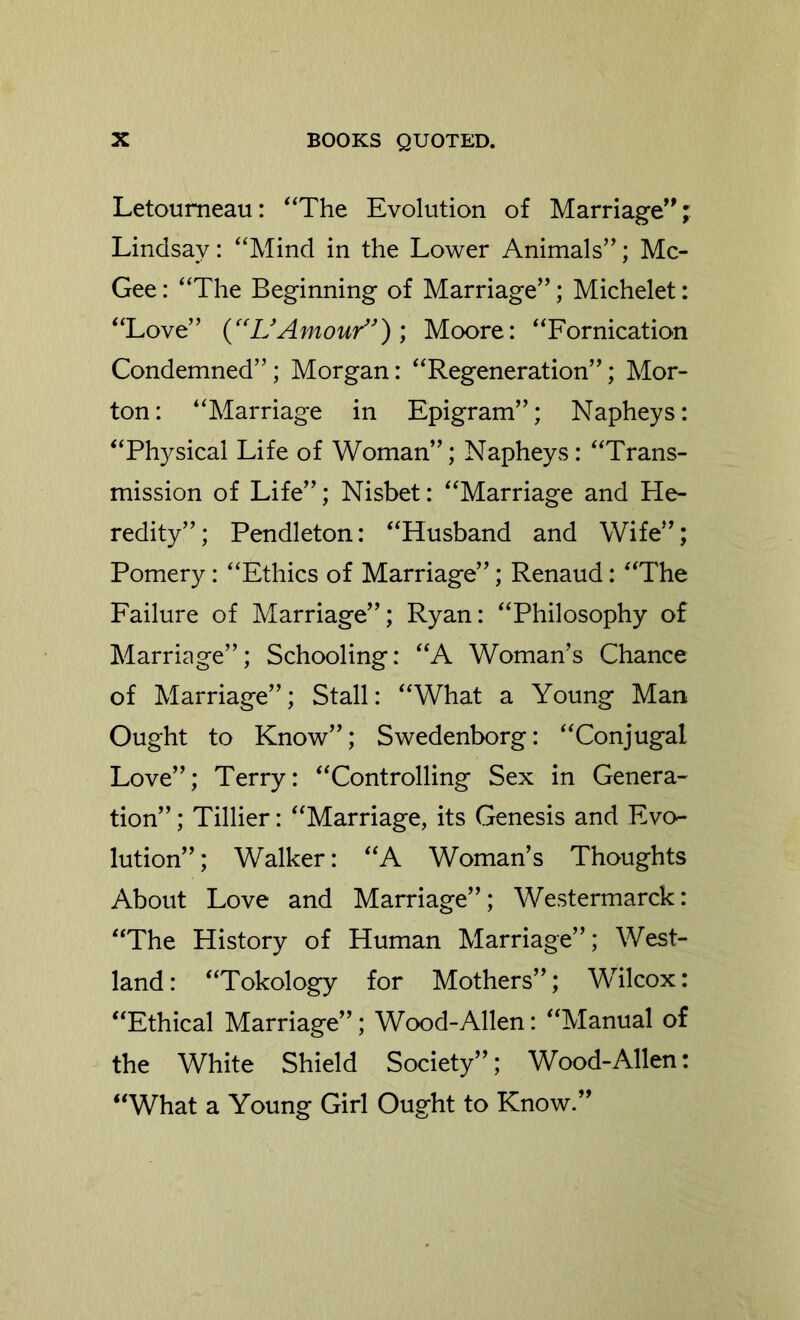 Letoumeau: ^‘The Evolution of Marriage^'; Lindsay: '‘Mind in the Lower Animals”; Mc- Gee : “The Beginning of Marriage”; Michelet: “Love” Amour”); Moore: “Fornication Condemned”; Morgan: “Regeneration”; Mor- ton: “Marriage in Epigram”; Napheys: “Physical Life of Woman”; Napheys: “Trans- mission of Life”; Nisbet: “Marriage and He- redity”; Pendleton: “Husband and Wife”; Pomery: “Ethics of Marriage”; Renaud: “The Failure of Marriage”; Ryan: “Philosophy of Marriage”; Schooling: “A Woman’s Chance of Marriage”; Stall: “What a Young Man Ought to Know”; Swedenborg: “Conjugal Love”; Terry: “Controlling Sex in Genera- tion” ; Tillier: “Marriage, its Genesis and Evo- lution” ; Walker: “A Woman’s Thoughts About Love and Marriage”; Westermarck: “The History of Human Marriage”; West- land: “Tokology for Mothers”; Wilcox: “Ethical Marriage”; Wood-Allen: “Manual of the White Shield Society”; Wood-Allen: “What a Young Girl Ought to Know.”
