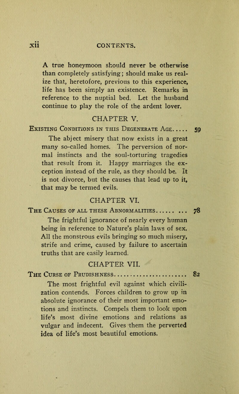 A true honeymoon should never be otherwise than completely satisfying; should make us real- ize that, heretofore, previous to this experience, life has been simply an existence. Remarks in reference to the nuptial bed. Let the husband continue to play the role of the ardent lover. CHAPTER V. Existing Conditions in this Degenerate Age The abject misery that now exists in a great many so-called homes. The perversion of nor- mal instincts and the soul-torturing tragedies that result from it. Happy marriages the ex- ception instead of the rule, as they should be. It is not divorce, but the causes that lead up to it, that may be termed evils. CHAPTER VI. The Causes of all these Abnormalities The frightful ignorance of nearly every human being in reference to Nature’s plain laws of sex. All the monstrous evils bringing so much misery, strife and crime, caused by failure to ascertain truths that are easily learned. CHAPTER VII. The Curse of Prudishness The most frightful evil against which civili- zation contends. Forces children to grow up in absolute ignorance of their most important emo- tions and instincts. Compels them to look upon life’s most divine emotions and relations as vulgar and indecent. Gives 'them the perverted idea of life’s most beautiful emotions.