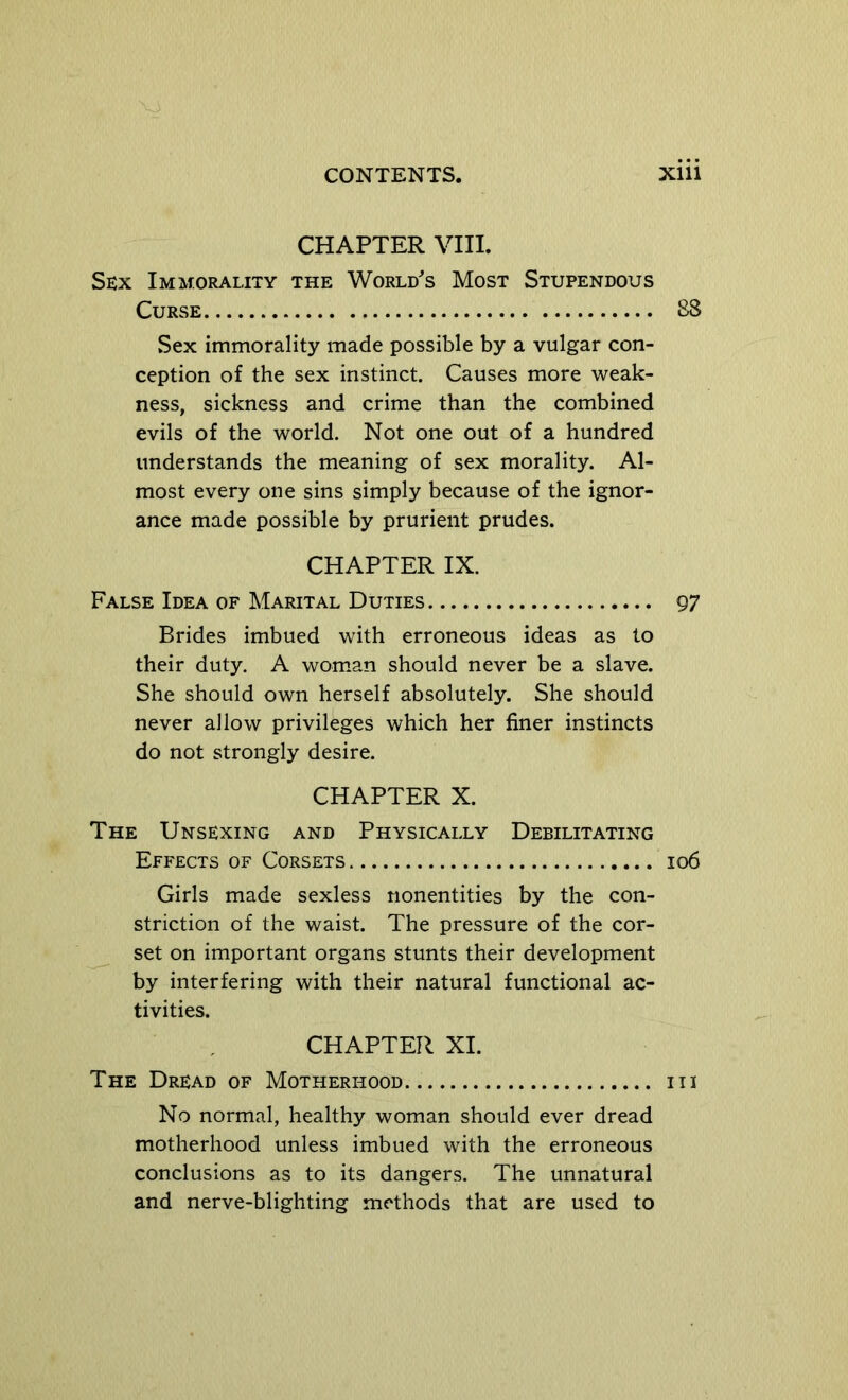 CHAPTER Vni. Sex Immorality the World^s Most Stupendous Curse 88 Sex immorality made possible by a vulgar con- ception of the sex instinct. Causes more weak- ness, sickness and crime than the combined evils of the world. Not one out of a hundred understands the meaning of sex morality. Al- most every one sins simply because of the ignor- ance made possible by prurient prudes. CHAPTER IX. False Idea of Marital Duties 97 Brides imbued with erroneous ideas as to their duty. A woman should never be a slave. She should own herself absolutely. She should never allow privileges which her finer instincts do not strongly desire. CHAPTER X. The Unsexing and Physically Debilitating Effects of Corsets 106 Girls made sexless nonentities by the con- striction of the waist. The pressure of the cor- set on important organs stunts their development by interfering with their natural functional ac- tivities. CHAPTER XI. The Dread of Motherhood iii No normal, healthy woman should ever dread motherhood unless imbued with the erroneous conclusions as to its dangers. The unnatural and nerve-blighting methods that are used to