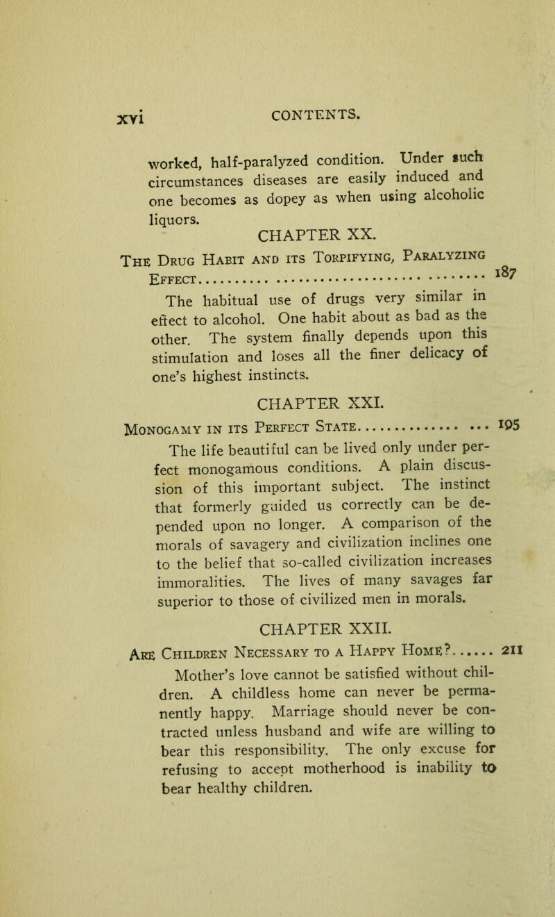 worked, half-paralyzed condition. Under *uch circumstances diseases are easily induced and one becomes as dopey as when using alcoholic liquors. CHAPTER XX. The Drug Habit and its Torpifying, Paralyzing Effect ^ The habitual use of drugs very similar in eftect to alcohol. One habit about as bad as the other. The system finally depends upon this stimulation and loses all the finer delicacy of one’s highest instincts. CHAPTER XXL Monogamy in its Perfect State The life beautiful can be lived only under per- fect monogamous conditions. A plain discus- sion of this important subject. The instinct that formerly guided us correctly can be de- pended upon no longer. A comparison of the morals of savagery and civilization inclines one to the belief that so-called civilization increases immoralities. The lives of many savages far superior to those of civilized men in morals. CHAPTER XXII. Are Children Necessary to a Happy Home? Mother’s love cannot be satisfied without chil- dren. A childless home can never be perma- nently happy. Marriage should never be con- tracted unless husband and wife are willing to bear this responsibility. The only excuse for refusing to accept motherhood is inability to bear healthy children.