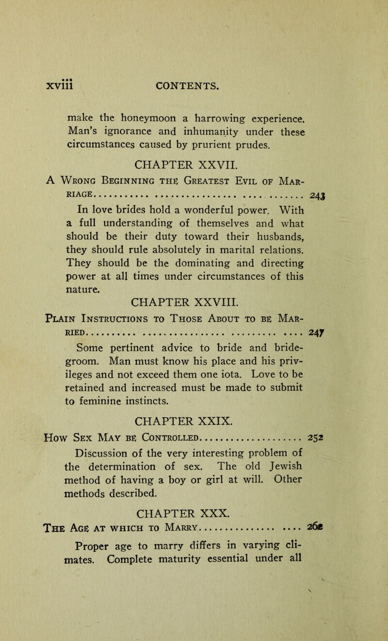 make the honeymoon a harrowing experience. Man’s ignorance and inhumanity under these circumstances caused by prurient prudes. CHAPTER XXVII. A Wrong Beginning the Greatest Evil of Mar- riage 24J In love brides hold a wonderful power. With a full understanding of themselves and what should be their duty toward their husbands, they should rule absolutely in marital relations. They should be the dominating and directing power at all times under circumstances of this nature. CHAPTER XXVHI. Plain Instructions to Those About to be Mar- ried 24f Some pertinent advice to bride and bride- groom. Man must know his place and his priv- ileges and not exceed them one iota. Love to be retained and increased must be made to submit to feminine instincts. CHAPTER XXIX. How Sex May be Controlled 252 Discussion of the very interesting problem of the determination of sex. The old Jewish method of having a boy or girl at will. Other methods described. CHAPTER XXX. The Age at which to Marry 26* Proper age to marry differs in varying cli- mates. Complete maturity essential under all