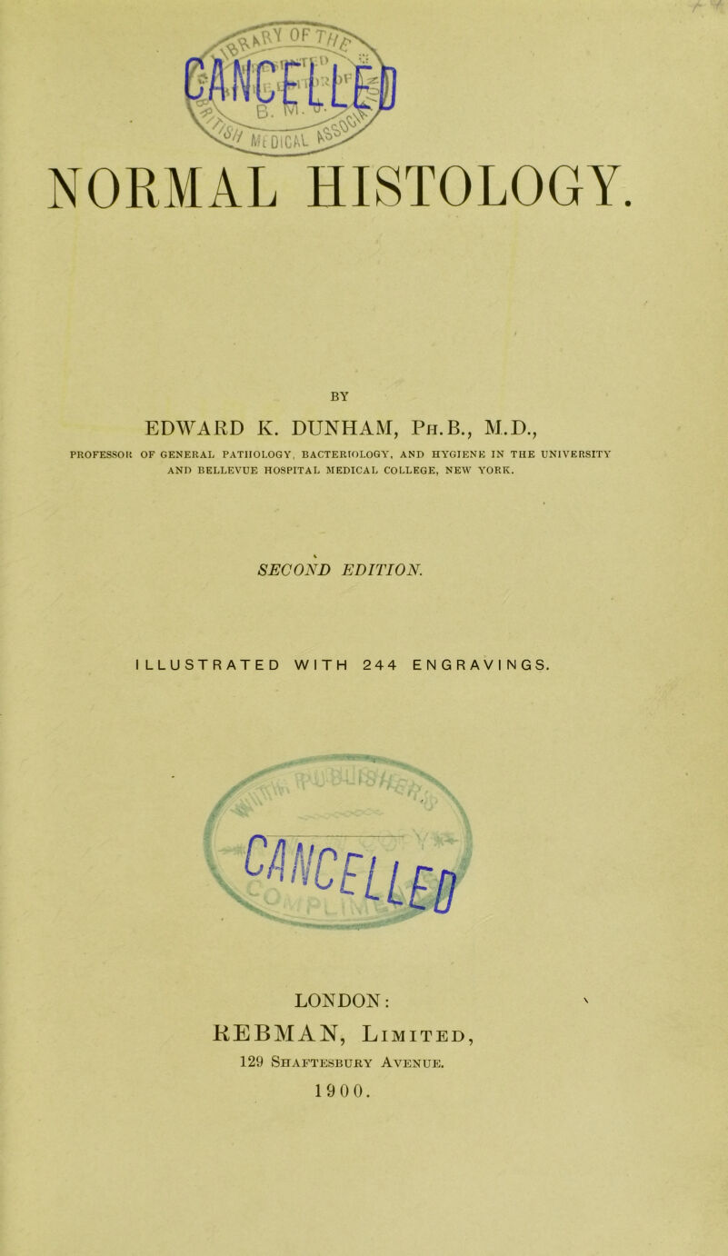 NORMAL HISTOLOGY. BY EDWARD K. DUNHAM, Ph.B., M.D., PROFESSOli OF GENERAL PATHOLOGY, BACTERIOLOGY, AND HYGIENE IN THE UNIVERSITY AND BELLEVUE HOSPITAL MEDICAL COLLEGE, NEW YORK. SECOND EDITION. ILLUSTRATED WITH 244 ENGRAVINGS. LONDON: KEBMAN, Limited, 129 Shaftesbury Avenue. 19 0 0.