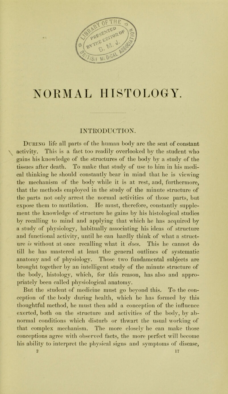 NORMAL HISTOLOGY. INTRODUCTION. Dueing life all parts of the human body are the seat of constant activity. This is a fact too readily overlooked by the student who gains his knowledge of the structures of the body by a study of the tissues after death. To make that study of use to him in his medi- cal thinking he should constantly bear in mind that he is viewing the mechanism of the body while it is at rest, and, furthermore, that the metliods employed in the study of the minute structure of the parts not only arrest the normal activities of those parts, but expose them to mutilation. He must, therefore, constantly supple- ment the knowledge of structure he gains by his histological studies by recalling to mind and applying that which he has acquired by a study of physiology, habitually associating his ideas of structure and functional activity, until he can hardly think of what a struct- ure is without at once recalling what it does. This he cannot do till he has mastered at least the general outlines of systematic anatomy and of physiology. Those two fundamental subjects are brought together by an intelligent study of the minute structure of the body, histology, which, for this reason, has also and appro- priately been called physiological anatomy. But the student of medicine must go beyoud this. To the con- ception of the body during health, which he has formed by this thoughtful method, he must tlien add a conception of the influence exerted, both on the structure and activities of the body, by ab- normal conditions wliicli disturb or thwart the usual workino; of that complex mecluiuism. The more closely he can make those conceptions agree with observed facts, the more perfect will l)ecome his ability to interpret the pliysical signs and symptoms of disease,