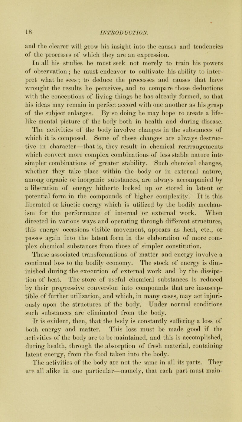 and the clearer will grow his insight into the causes and tendencies of the processes of which they are an expression. In all his studies he must seek not merely to train his powers of observation ; he must endeavor to cultivate his ability to inter- pret what he sees; to deduce the processes and causes that have wrought the results he perceives, and to compare those deductions with the conceptions of living things he has already formed, so that his ideas may remain in perfect accord with one another as his grasp of the subject enlarges. By so doing he may hope to create a life- like mental picture of the body both in health and during disease. The activities of the body involve changes in the substances of which it is composed. Some of these changes are always destruc- tive in character—that is, they result in chemical rearrangements which convert more complex combinations of less stable nature into simpler combinations of greater stability. Such chemical changes, whether they take place within the body or in external nature, among organic or inorganic substances, are always accompanied by a liberation of energy hitherto locked up or stored in latent or potential form in the compounds of higher complexity. It is this liberated or kinetic energy which is utilized by the bodily mechan- ism for the performance of internal or external work. When directed in various ways and operating through different structures, this energy occasions visible movement, appears as heat, etc., or passes again into the latent form in the elaboration of more com- plex chemical substances from those of simpler constitution. These associated transformations of matter and energy involve a continual loss to the bodily economy. The stock of energy is dim- inished during the execution of external work and by the dissipa- tion of heat. The store of useful chemical substances is reduced by their progressive conversion into compounds that are insuscep- tible of further utilization, and which, in many cases, may act injuri- ously upon the structures of the body. Under normal conditions such substances are eliminated from the body. It is evident, then, that the body is constantly suffering a loss of both energy and matter. This loss must be made good if tlie activities of the body are to be maintained, and this is accomplished, during h.ealth, through the absorption of fresh material, containing latent energy, from the food taken into the body. The activities of the body are not tlu' same in all its parts. They are all alike in one })articular—namely, that each part must main-