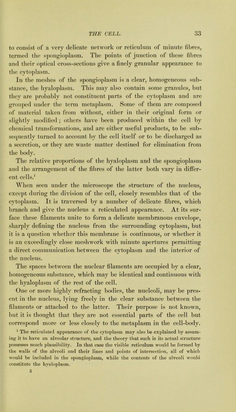 to consist of a very delicate network or reticuluni of minute fibres, termed the spongioplasm. The points of jnnction of these fibres and their optical cross-sections give a finely granular appearance to the cytoplasm. In the meshes of the spongioplasni is a clear, homogeneous sub- stance, the hyaloplasm. Tins may also contain some granules, but they are probably not constituent parts of the cytoplasm and are grouped under the term metaplasm. Some of them are composed of material taken from without, either in their original form or slightly modified; others have been produced within the cell by chemical transformations, and are either useful products, to be sub- sequently turned to account by the cell itself or to be discharged as a secretion, or they are waste matter destined for elimination from the body. The relative proportions of the hyaloplasm and the spongioplasm and the arrangement of the fibres of the latter both vary in differ- ent cells.' When seen under the microscope the structure of the nucleus, except during the division of the cell, closely resembles that of the cytoplasm. It is traversed by a number of delicate fibres, which branch and give the nucleus a reticulated appearance. At its sur- face these filaments unite to form a delicate membranous envelope, sharply defining the nucleus from the surrounding cytoplasm, but it is a question whether this membrane is continuous, or whether it is an exceedingly close meshwork with minute apertures permitting a direct communication between the cytoplasm and the interior of the nucleus. The spaces between the nuclear filaments are occupied by a clear, homogeneous substance, which may be identical and continuous with the hyaloplasm of the rest of the cell. One or more highly refracting bodies, the nucleoli, may be pres- ent in the nucleus, lying freely in the clear substance between the filaments or attached to the latter. Their purpose is not known, but it is thought that they are not essential parts of the cell but correspond more or less closely to the metaplasm in the cell-body. ^ The reticiiluteJ appearance of the cytoplasm may also be explained by assum- ing it to have an alveolar structure, and the theory that such is its actual structure possesses much plausibility. In that case the visible reticulum would be formed by the walls of the alveoli and their lines and points of intersection, all of which would be included in the spongioplasm, while the contents of the alveoli would constitute the hyaloplasm. 3