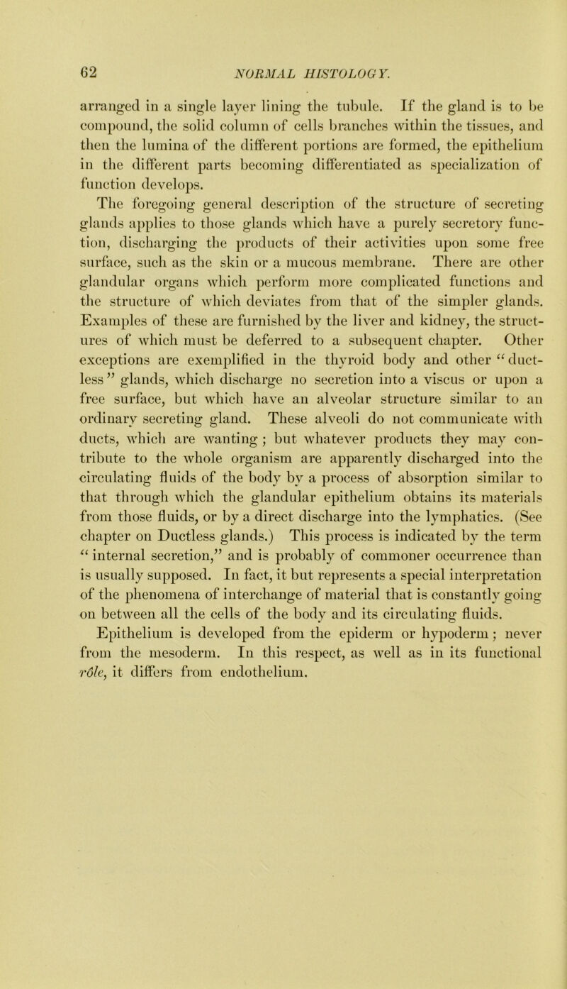 arranged in a single layer lining the tnbnle. If the gland is to Ije compound, the solid column of cells branches within the tissues, and then the lumina of the different portions are formed, the epithelium in the different parts becoming differentiated as specialization of function develops. The foregoing general description of the structure of secreting glands applies to those glands which have a purely secretory func- tion, discharging the products of their activities upon some free surface, such as the skin or a mucous membrane. There are other glandular organs which perform more complicated functions and the structure of Avhich deviates from that of the simpler glands. Examples of these are furnished by the liver and kidney, the struct- ures of which must be deferred to a subsequent chapter. Other exceptions are exemplified in the thyroid body and other “duct- less’’ glands, which discharge no secretion into a viscus or upon a free surface, but which have an alveolar structure similar to an ordinary secreting gland. These alveoli do not communicate with ducts, which are wanting ; but whatever products they may con- tribute to the whole organism are apparently discharged into the circulating fluids of the body by a process of absorption similar to that through which the glandular epithelium obtains its materials from those fluids, or by a direct discharge into the lymphatics. (See chapter on Ductless glands.) This process is indicated by the term “ internal secretion,” and is probably of commoner occurrence than is usually supposed. In fact, it but represents a special interpretation of the phenomena of interchange of material that is constantly going on between all the cells of the body and its circulating fluids. Epithelium is developed from the epiderm or h}q)oderm; never from the mesoderm. In this respect, as well as in its functional it differs from endothelium.