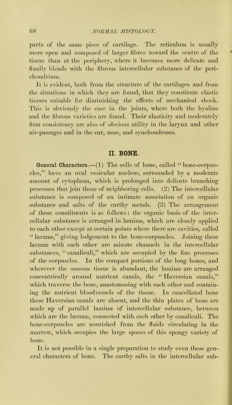 parts of the same piece of cartilage. The reticulum is usually more open aiul composed of larger fibres toward the centre of the tissue than at the peripliery, where it becomes more delicate and finally blends with the fibrous intercellular substance of the peri- chondrium. It is evident, both from the structure of the cartilages and from the situations in which they are found, that they constitute elastic tissues suitable for diminishing the effects of mechanical shock. This is obviously the case in the joints, where both the hyaline and the fibrous varieties are found. Their elasticity and moderately firm consistency are also of obvious utility in the larynx and other air-passages and in the ear, nose, and synchondroses. II. BONE. General Characters.—(1) The cells of bone, called bone-corpus- cles,’’ have an oval vesicular nucleus, surrounded by a moderate amount of cytoplasm, which is prolonged into delicate branching processes that join those of neighboring cells. (2) The intercellular substance is composed of an intimate association of an organic substance and salts of the earthy metals. (3) The arrangement of these constituents is as follows : the organic basis of the inter- cellular substance is arranged in laminae, which are closely applied to each other except at certain points where there are cavities, called lacunae,” giving lodgement to the bone-corpuscles. Joining these lacunae with each other are minute channels in the intercellular substances, “ canaliculi,” Avhich are occupied by the fine processes of the corpuscles. In the compaict portions of the long bones, and wherever the osseous tissue is abundant, the laminae are arranged concentrically around nutrient canals, the “ Haversian canals,’^ which traverse the bone, anastomosing with each other and contain- ing the nutrient bloodvessels of the tissue. In cancellated bone these Haversian canals are absent, and the thin plates of bone are made up of parallel laminre of intercellular substance, between which are the lacnnse, connected with each other by canaliculi. The bone-corpuscles are nourished from the fluids circulating in the marrow, which occupies the large spaces of this spongy variety of bone. It is not possible in a single preparation to study even these gen- eral characters of bone. The earthy salts in the intercellular sub-