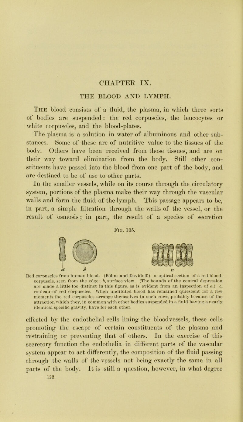 THE BLOOD AND LYMPH. The blood consists of a fluid, the plasma, in which three sorts of bodies are suspended : the red corpuscles, the leucocytes or white corpuscles, and the blood-plates. The plasma is a solution in water of albuminous and other sub- stances. Some of these are of nutritive value to the tissues of the body. Others have been received from those tissues, and are on their way toward elimination from the body. Still other con- stituents have passed into the blood from one part of the body, and are destined to be of use to other parts. In the smaller vessels, while on its course through the circulatory system, portions of the plasma make their way through the vascular walls and form the fluid of the lymph. This passage appears to be, in part, a simple filtration through the walls of the vessel, or the result of osmosis; in part, the result of a species of secretion Fig. 105. Red corpuscles from human blood. (Rohm and Davidoff.) a, optical section of a red blood- corpuscle, seen from the edge; b, surface view. (The bounds of the central depression are made a little too distinct in this figure, as is evident from an inspection of a.) c, rouleau of red corpuscles. When undiluted blood has remained quiescent for a few moments the red corpuscles arrange themselves in such rows, probably because of the attraction which they, in common with other bodies suspended in a fluid having a nearly identical specific gravity, have for each other. effected by the endothelial cells lining the bloodvessels, these cells promoting the escape of certain constituents of the plasma and restraining or preventing that of others. In the exercise of this secretory function the endothclia in diflcrent parts of the vascular system appear to act differently, the composition of the fluid passing through the walls of the vessels not being exactly the same in all parts of the body. It is still a question, howev^er, in what degree