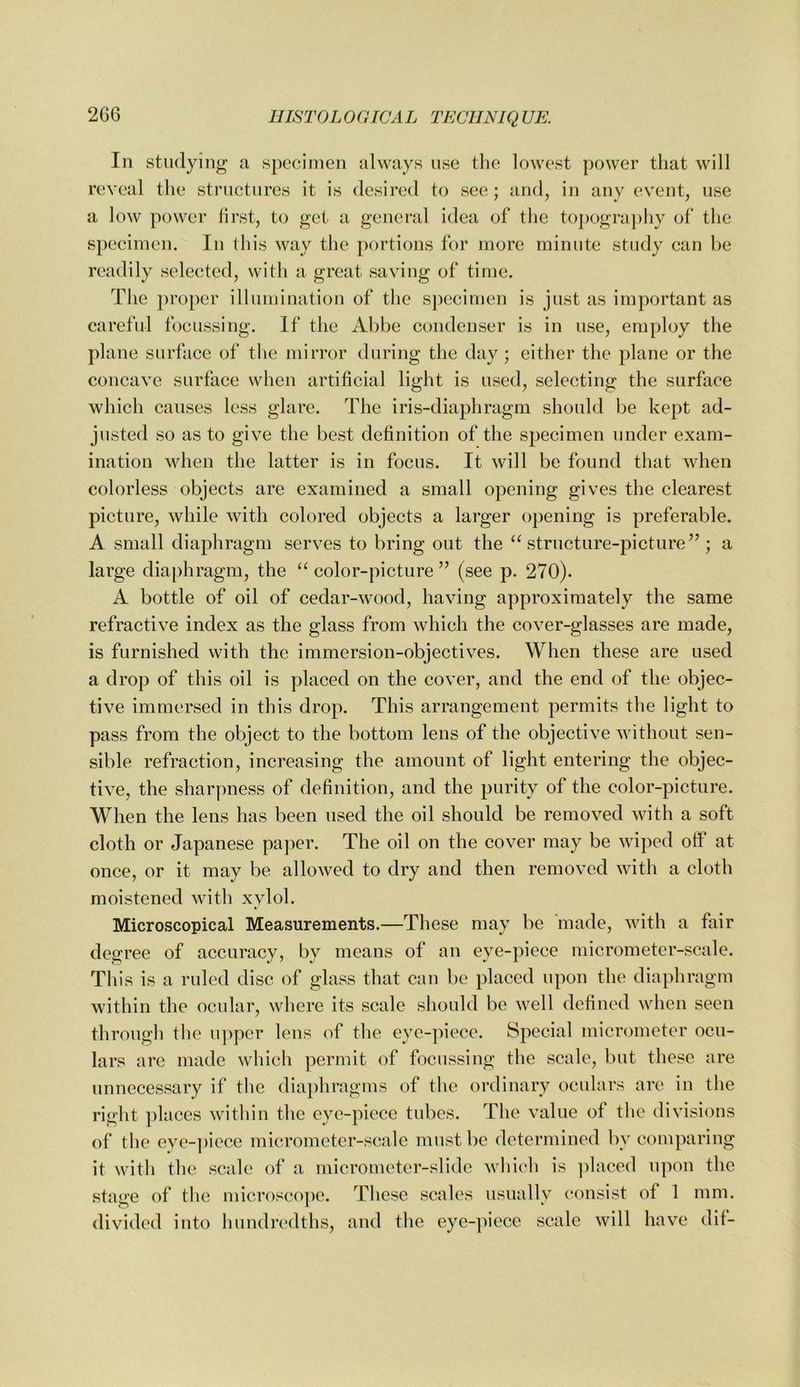 In studying a specimen always use the lowest power that will reveal tlie structures it is desired to see; and, in any event, use a low power first, to get a general idea of the to])ogra])hy of the specimen. In this way the portions for more minute study can be readily selected, with a great saving of time. The proper illumination of the S])ccimen is just as important as carefid focussing. If the Abbe condenser is in use, employ the plane surface of tlie mirror during the day; either the plane or the concave surface when artificial light is used, selecting the surface which causes less glare. The iris-diaphragm should be kept ad- justed so as to give the best definition of the specimen under exam- ination when the latter is in focus. It will be found that when colorless objects are examined a small opening gives the clearest picture, while with colored objects a larger opening is preferable. A small diaphragm serves to bring out the ‘^structure-picture^^; a large diaphragm, the “ color-picture ” (see p. 270). A bottle of oil of cedar-wood, having approximately the same refractive index as the glass from which the cover-glasses are made, is furnished with the immersion-objectives. When these are used a drop of this oil is placed on the cover, and the end of the objec- tive immersed in this drop. This arrangement permits the light to pass from the object to the bottom lens of the objective without sen- sible refraction, increasing the amount of light entering the objec- tive, the sharpness of definition, and the purity of the color-picture. When the lens has been used the oil should be removed with a soft cloth or Japanese paper. The oil on the cover may be wiped oft at once, or it may be allowed to dry and then removed with a cloth moistened with xylol. Microscopical Measurements.—These may be 'made, with a fair degree of accuracy, by means of an eye-piece micrometer-scale. This is a ruled disc of glass that can be placed upon the diaphragm within the ocular, where its scale should be well defined when seen through the upper lens of the eye-piece. Special micrometer ocu- lars arc made which permit of focussing the scale, but these are unnecessary if the diaphragms of tlie ordinary oculars are in the right places within the eye-piece tubes. The value of the divisions of the eye-])iece micrometer-scale must be determined by comparing it with the scale of a micrometer-slide whieh is ]ilaced upon the stage of the microscojic. These scales usually eonsist of 1 mm. divided into hundredths, and the eye-piece scale will have dif-