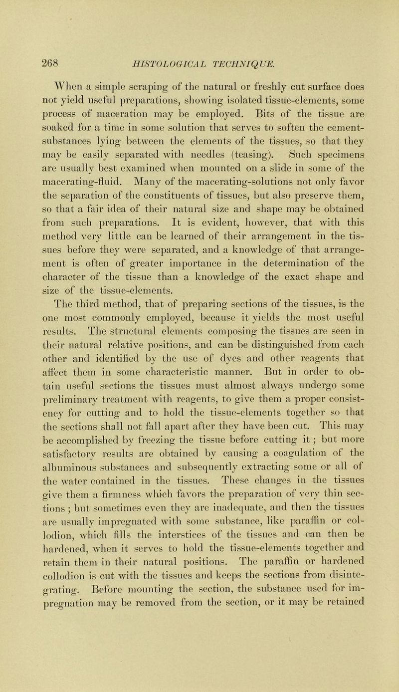 When a simple scraping of the natural or freshly cut surface does not yield useful preparations, showing isolated tissue-elements, some pr ocess of maceration may be employed. Bits of the tissue are soaked for a time in some solution that serves to soften the cement- substances lying between the elements of the tissues, so that they may be easily separated with needles (teasing). Such specimens are usually best examined when mounted on a slide in some of the macerating-fluid. Many of the macerating-solutions not only favor the separation of the constituents of tissues, but also preserve them, so that a fair idea of their natural size and shape may be ol)tained from such preparations. It is evident, however, that with this method very little can be learned of their arrangement in the tis- sues before they were separated, and a knowledge of that arrange- ment is often of greater importance in the determination of the character of the tissue than a knowledge of the exact shape and size of the tissue-elements. The third method, that of preparing sections of the tissues, is the one most commonly employed, because it yields the most useful results. The structural elements composing the tissues are seen in their natural relative positions, and can be distinguished from each other and identified by the use of dyes and other reagents that affect them in some characteristic manner. But in order to ob- tain useful sections the tissues must almost always undergo some preliminary treatment with reagents, to give them a proper consist- ency for cutting and to hold the tissue-elements together so that the sections shall not fall apart after they have been cut. This may be accomplished by freezing the tissue before cutting it; but more satisfactory results are obtained by causing a coagulation of the albuminous substances and subsequently extracting some or all of the water contained in the tissues. These changes in the tissues give them a firmness which favors the preparation of very thin sec- tions ; but sometimes even they are inadequate, and then the tissues are usually impregnated with some substance, like paraffin or col- lodion, which fills the interstices of the tissues and can then be hardened, when it serves to hold the tissue-elements together and retain them in their natural positions. The paraffin or hardened collodion is cut with the tissues and keeps the sections from disinte- irratiiiir. Before mounting the section, the substance used for im- ])regnation may be removed from the section, or it may be retained