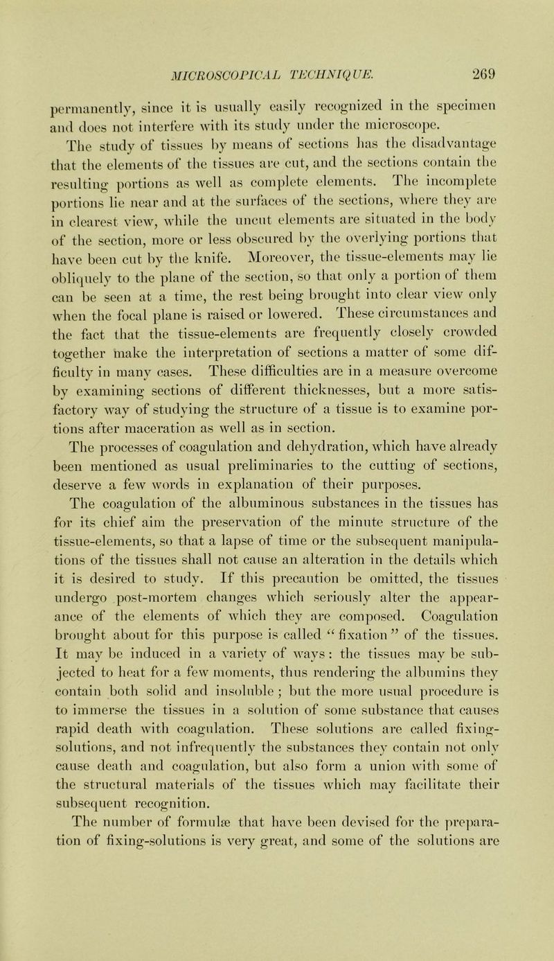 permanently, since it is usually easily recognized in the specimen and does not interfere with its study under the microscope. The study of tissues by means of sections has the disadvantage that the elements of the tissues are cut, and the sections contain the resulting portions as well as complete elements. The incomplete portions lie near and at the surfaces of the sections, where they arc* in clearest view, while the uncut elements are situated in the body of the section, more or less obscured by the overlying portions tliat have been eut by the knife. Moreover, the tissue-elements may lie obliquely to the plane of the section, so that only a portion of them can be seen at a time, the rest being brought into clear view only when the focal plane is raised or lowered. These circumstances and the fact that the tissue-elements are frequently closely crowded together make the interpretation of sections a matter of some dif- ficulty in many cases. These difficulties are in a measure overcome by examining sections of different thieknesses, but a more satis- factory way of studying the strueture of a tissue is to examine por- tions after maceration as well as in section. The processes of coagulation and dehydration, which have already been mentioned as usual preliminaries to the cutting of sections, deserve a few words in explanation of their purposes. The eoagulation of the albuminous substances in the tissues has for its chief aim the preservation of the minute structure of the tissue-elements, so that a lapse of time or the subsequent manipula- tions of the tissues shall not cause an alteration in the details which it is desired to study. If this precaution be omitted, the tissues undergo post-mortem ehanges whieh seriously alter the appear- ance of the elements of which they are composed. Coagulation brought about for this purpose is ealled fixation ’’ of the tissues. It may be induced in a variety of ways : the tissues may be sub- jected to heat for a few moments, thus rendering the albumins they contain both solid and insoluble ; but the more usual procedure is to immerse the tissues in a solution of some substanee that causes rapid death with coagulation. These solutions are called fixing- solntions, and not infrequently the substanees they contain not only cause death and coagulation, but also form a union with some of the structural materials of the tissues which may facilitate their subsequent reeognition. The number of formulae that have been devised for the prc])ara- tion of fixing-solutions is very great, and some of the solutions are