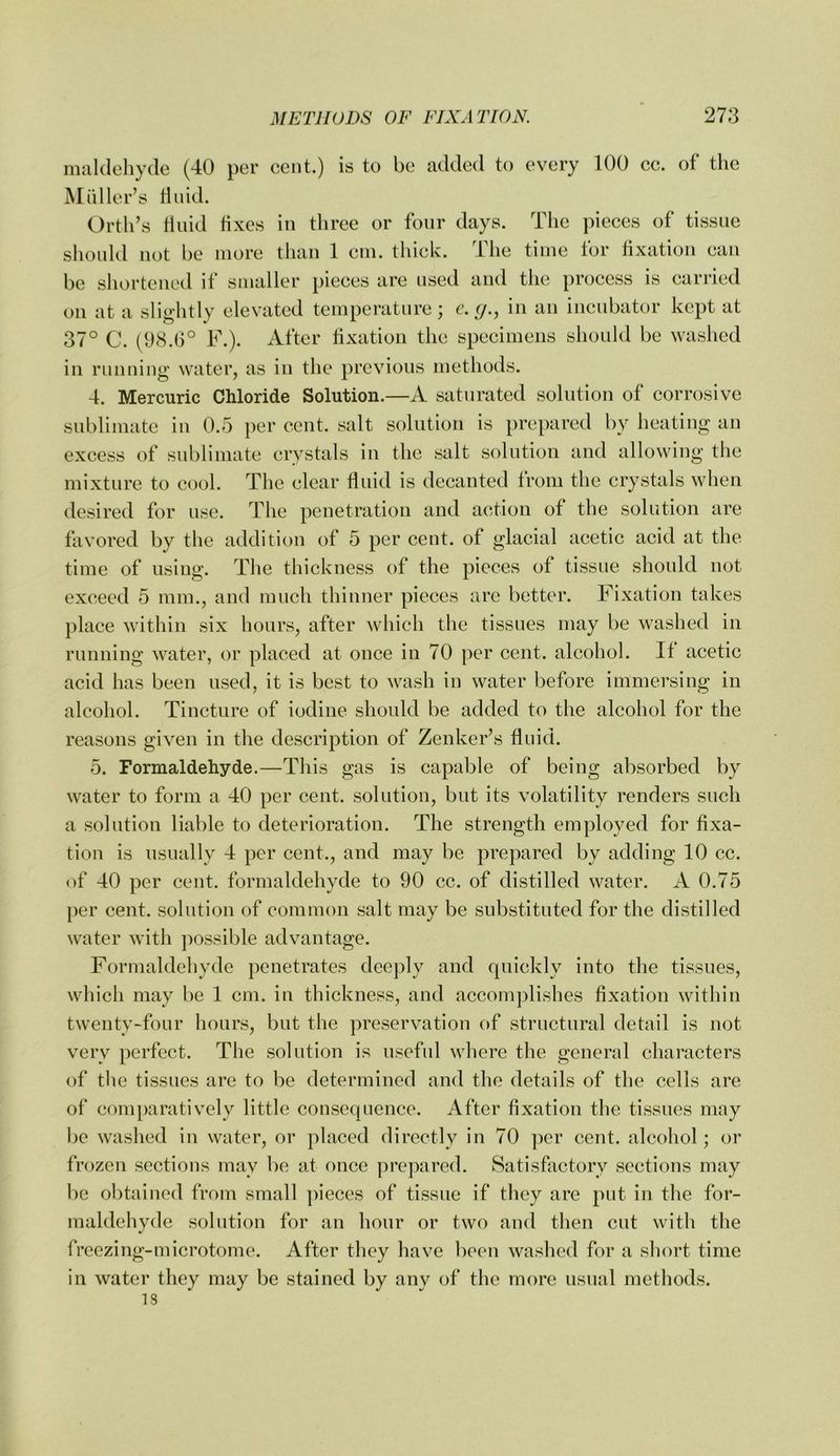 miildeliycle (40 per cent.) is to be added to every 100 cc. of the Mailer’s duid. Orth’s tiiiid fixes in three or four days. The pieces of tissue should not be more than 1 cm. thick. Ihe time tor fixation ean be shortened if smaller pieces are used and the proeess is carried on at a slightly elevated temperature; c.g., in an incubator kept at 37° C. (98.6° F.). After fixation the specimens should be washed in running water, as in the previous methods. 4. Mercuric Chloride Solution.—A saturated solution of corrosive sublimate in 0.5 per cent, salt solution is prepared by heating an excess of sublimate crystals in the salt solution and allowing the mixture to cool. The clear fluid is decanted from the crystals when desired for use. The penetration and action of the solution are favored by the addition of 5 per cent, of glacial acetic acid at the time of using. The thickness of the pieces of tissue should not exceed 5 mm., and much thinner pieces are better. Fixation takes place within six hours, after Avhich the tissues may be washed in running water, or placed at once in 70 per cent, alcohol. If acetic acid has been used, it is best to wash in water before immersing in alcohol. Tincture of iodine should be added to the alcohol for the reasons given in the description of Zenker’s fluid. 5. Formaldehyde.—This gas is capable of being absorbed by water to form a 40 per cent, solution, but its volatility renders such a solution liable to deterioration. The strength employed for fixa- tion is usually 4 per cent., and may be prepared by adding 10 cc. of 40 per cent, formaldehyde to 90 cc. of distilled water. A 0.75 per cent, solution of common salt may be substituted for the distilled water with possible advantage. Formaldehyde penetrates deeply and quickly into the tissues, which may be 1 cm. in thickness, and accomjdishes fixation within twenty-four hours, but the preservation of structural detail is not very perfect. The solution is useful where the general characters of the tissues are to be determined and the details of the cells are of comparatively little consequence. After fixation the tissues may be washed in water, or placed directly in 70 per cent, alcohol; or frozen sections may be at once prepared. Satisfactory sections may be obtained from small pieces of tissue if they are put in the for- maldehyde solution for an hour or two and then cut with the freezing-microtome. After they have been washed for a short time in water they may be stained by any of the more usual methods. IS