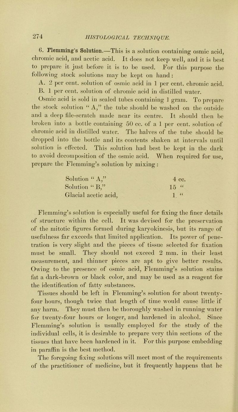 6. Flemming’s Solution.—This is a solution containing osniic acid, chromic acid, and acetic acid. It docs not kec}) well, and it is best to prepare it just before it is to be used. Tor this purpose the following stock solutions may be kept on hand : A. 2 per cent, solution of osmic acid in 1 per cent, chromic acid. Jk 1 per cent, solution of chromic acid in distilled water. Osmic acid is sold in sealed tubes containing 1 gram. To prepare the stock solution ‘‘ the tube should be washed on the outside and a deep tile-scratch made near its centre. It should then be broken into a bottle containing 50 cc. of a 1 per cent, solution of chromic acid in distilled water. The halves of the tube should be dropped into the bottle and its contents shaken at intervals until solution is effected. This solution had best be kept in the dark to avoid decomposition of the osmic acid. When required for use, prepare the Flemming’s solution by mixing: Solution A,” 4 cc. Solution “ B,” 15 Glacial acetic acid, 1, Flemming’s solution is especially useful for fixing the finer details of structure within the cell. It was devised for the preservation of the mitotic figures formed during karyokinesis, but its range of usefulness far exceeds that limited application. Its power of pene- tration is very slight and the pieces of tissue selected for fixation must be small. They should not exceed 2 mm. in their least measurement, and thinner pieces are apt to give better results. Owing to the presence of osmic acid, Flemming’s solution stains fat a dark-brown or black color, and may be used as a reagent for the identification of fatty substances. Tissues should be left in Flemming’s solution for about twenty- four hours, though twice that length of time would cause little if any harm. They must then be thoroughly washed in running water for twenty-four hours or longer, and hardened in alcohol. Since Flemming’s solution is usually employed for the study of the individual cells, it is desirable to prepare very thin sections of the tissues that have been hardened in it. For this purpose embedding in paraffin is the best method. T1 le foregoing fixing solutions will meet most of the requirements of the practitioner of medicine, but it frequently happens that he