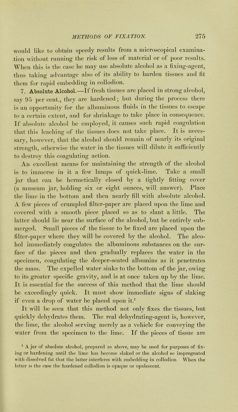 would like to obtain speedy results from a microscopical examina- tion without running the risk of loss of material or of jwor results. When this is the ease he may use absolute alcohol as a fixiug-agent, thus taking advantage also of its ability to harden tissues and tit them for rapid embeddiug in collodion. 7. Absolute Alcohol.—If fresh tissues arc placed in strong alcohol, say 95 per cent., they are hardened; but during the process there is an opportunity for the albuminous fluids in the tissues to escape to a certain extent, and for shrinkage to take place in consequence. If absolute alcohol be employed, it causes such rapid coagulation that this leaching of the tissues does not take place. It is neces- sary, however, that the alcohol should remain of nearly its original strength, otherwise the water in the tissues will dilute it sufficiently to destroy this coagulating action. An excellent means for maintaining the strength of the alcohol is to immerse in it a few lumps of quick-lime. Take a small jar that can be hermetically closed by a tightly fitting cover (a museum jar, holding six or eight ounces, will answer). Place the lime in the bottom and then nearly fill with absolute alcohol. A few pieces of crumpled filter-paper are placed upon the lime and covered with a smooth piece placed so as to slant a little. The latter should lie near the surface of the alcohol, but be entirely sub- merged. Small pieces of the tissue to be fixed are placed upon the filter-paper where they will be covered by the alcohol. The alco- hol immediately coagulates the albuminous substances on the sur- face of the pieces and then gradually replaces the water in the specimen, coagulating the deeper-seated albumins as it penetrates the mass. The expelled water sinks to the bottom of the jar, owing to its greater specific gravity, and is at once taken up by the lime. It is essential for the success of this method that the lime shonld be exceedingly quick. It must show immediate signs of slaking if even a drop of water be placed upon it.^ It will be seen that this method not only fixes the tissues, but quickly dehydrates them. The real dehydrating-agent is, however, the lime, the alcohol serving merely as a vehicle for conveying the water from the specimen to the lime. If the pieces of tissue are ^ A jar of absolute alcohol, prepared as above, may be used for purposes of tix- ing or hardening until the lime has become slaked or the alcohol so impregnated with dissolved fat that the latter interferes with embedding in collodion. When the latter is the case the hardened collodion is opaque or opalescent.